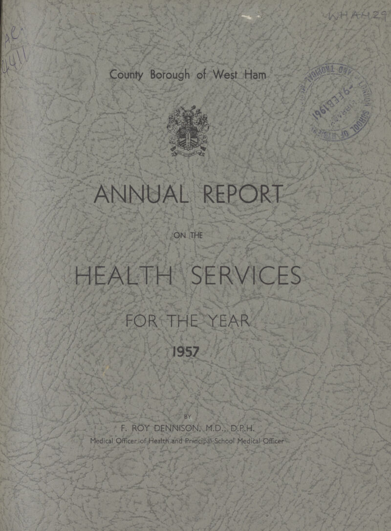 AC 4411 WHAM 29 County Borough of West Ham ANNUAL REPORT ON THE HEALTH SERVICES FOR THE YEAR 1957 BY F. ROY DENNISON, M.D., D.P.H. Medical Officer of Health and Principal School Medical Officer