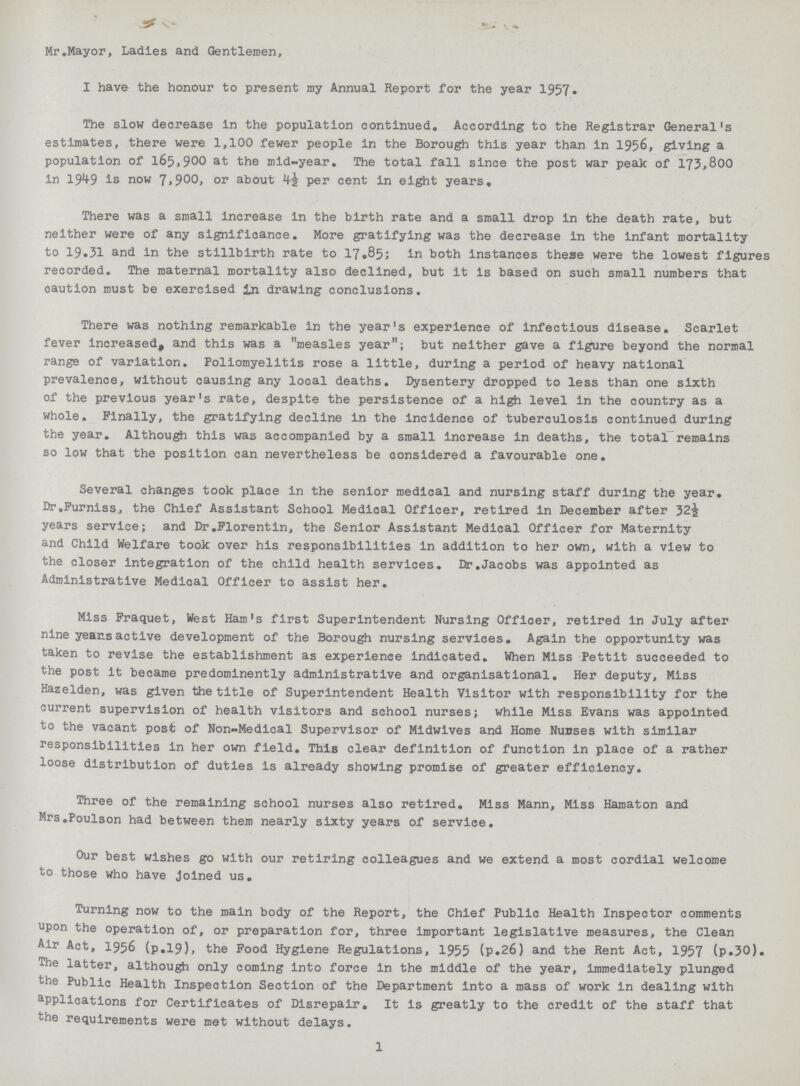 Mr.Mayor, Ladles and Gentlemen, I have the honour to present my Annual Report for the year 1957. The slow decrease In the population continued. According to the Registrar General's estimates, there were 1,100 fewer people in the Borough this year than in 1956, giving a population of 165,900 at the mid-year. The total fall since the post war peak of 173,800 in 1949 is now 7,900, or about per cent in eight years. There was a small increase in the birth rate and a small drop in the death rate, but neither were of any significance. More gratifying was the decrease in the infant mortality to 19.31 and in the stillbirth rate to 17.85; in both instances these were the lowest figures recorded. The maternal mortality also declined, but it is based on such small numbers that caution must be exercised in drawing conclusions. There was nothing remarkable in the year's experience of infectious disease. Scarlet fever increased, and this was a measles year; but neither gave a figure beyond the normal range of variation. Poliomyelitis rose a little, during a period of heavy national prevalence, without causing any local deaths. Dysentery dropped to less than one sixth of the previous year's rate, despite the persistence of a high level in the country as a whole. Finally, the gratifying decline in the incidence of tuberculosis continued during the year. Although this was accompanied by a small increase in deaths, the total remains so low that the position can nevertheless be considered a favourable one. Several changes took place in the senior medical and nursing staff during the year. Dr.Furniss, the Chief Assistant School Medical Officer, retired in December after 32½ years service; and Dr.Florentin, the Senior Assistant Medical Officer for Maternity and Child Welfare took over his responsibilities in addition to her own, with a view to the closer integration of the child health services. Dr.Jacobs was appointed as Administrative Medical Officer to assist her. Miss Fraquet, West Ham's first Superintendent Nursing Officer, retired in July after nine years active development of the Borough nursing services. Again the opportunity was taken to revise the establishment as experience indicated. When Miss Pettit succeeded to the post it became predominently administrative and organisational. Her deputy, Miss Hazelden, was given the title of Superintendent Health Visitor with responsibility for the current supervision of health visitors and school nurses; while Miss Evans was appointed to the vacant post of Non-Medical Supervisor of Midwlves and Home Nunses with similar responsibilities in her own field. This clear definition of function in place of a rather loose distribution of duties is already showing promise of greater efficiency. Three of the remaining school nurses also retired. Miss Mann, Miss Hamaton and Mrs.Poulson had between them nearly sixty years of service. Our best wishes go with our retiring colleagues and we extend a most cordial welcome to those who have Joined us. Turning now to the main body of the Report, the Chief Public Health Inspector comments upon the operation of, or preparation for, three important legislative measures, the Clean Air Act, 1956 (p.19), the Food Hygiene Regulations, 1955 (p.26) and the Rent Act, 1957 (p.30). The latter, although only coming into force in the middle of the year, immediately plunged the Public Health Inspection Section of the Department into a mass of work in dealing with applications for Certificates of Disrepair. It is greatly to the credit of the staff that the requirements were met without delays. 1