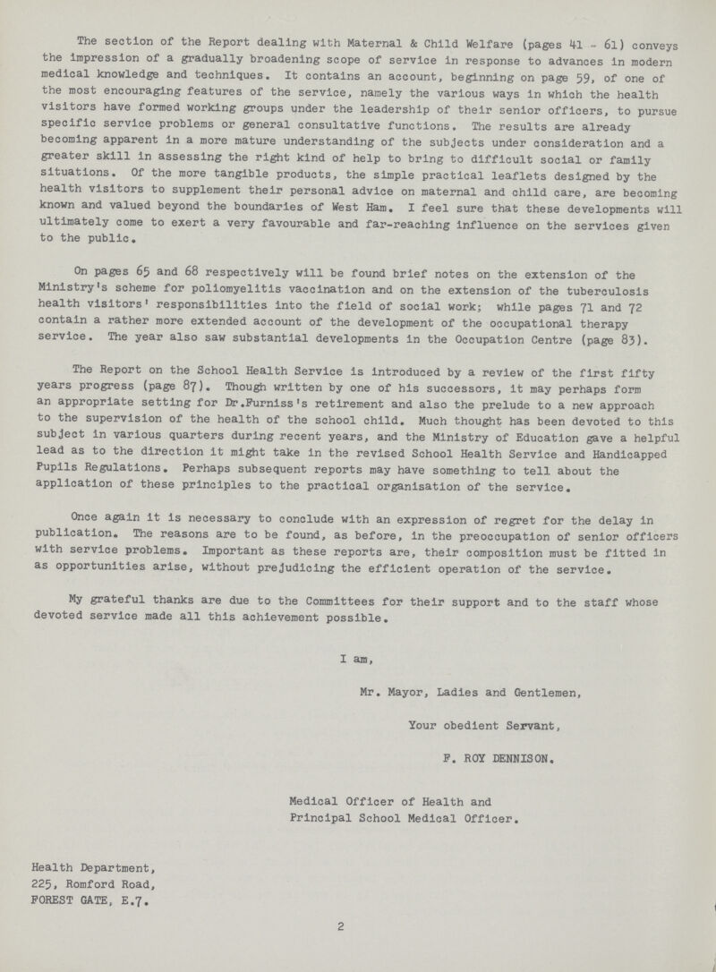 The section of the Report dealing with Maternal & Child Welfare (pages 41 - 6l) conveys the impression of a gradually broadening scope of service in response to advances in modern medical knowledge and techniques. It contains an account, beginning on page 59. of one of the most encouraging features of the service, namely the various ways in which the health visitors have formed working groups under the leadership of their senior officers, to pursue specific service problems or general consultative functions. The results are already becoming apparent in a more mature understanding of the subjects under consideration and a greater skill in assessing the right kind of help to bring to difficult social or family situations. Of the more tangible products, the simple practical leaflets designed by the health visitors to supplement their personal advice on maternal and child care, are becoming known and valued beyond the boundaries of West Ham. I feel sure that these developments will ultimately come to exert a very favourable and far-reaching influence on the services given to the public. On pages 65 and 68 respectively will be found brief notes on the extension of the Ministry's scheme for poliomyelitis vaccination and on the extension of the tuberculosis health visitors' responsibilities into the field of social work; while pages 71 and 72 contain a rather more extended account of the development of the occupational therapy service. The year also saw substantial developments in the Occupation Centre (page 83). The Report on the School Health Service is introduced by a review of the first fifty years progress (page 87). Though written by one of his successors, it may perhaps form an appropriate setting for Dr.Furniss's retirement and also the prelude to a new approach to the supervision of the health of the school child. Much thought has been devoted to this subject in various quarters during recent years, and the Ministry of Education gave a helpful lead as to the direction it might take in the revised School Health Service and Handicapped Pupils Regulations. Perhaps subsequent reports may have something to tell about the application of these principles to the practical organisation of the service. Once again it is necessary to conclude with an expression of regret for the delay in publication. The reasons are to be found, as before, in the preoccupation of senior officers with service problems. Important as these reports are, their composition must be fitted in as opportunities arise, without prejudicing the efficient operation of the service. My grateful thanks are due to the Committees for their support and to the staff whose devoted service made all this achievement possible. I am, Mr. Mayor, Ladies and Gentlemen, Your obedient Servant, F. ROY DENNISON. Medical Officer of Health and Principal School Medical Officer. Health Department, 225, Romford Road, FOREST GATE, E.7. 2