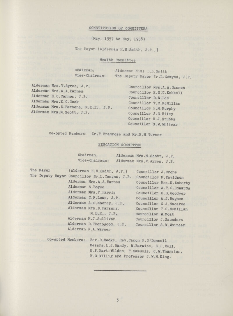 CONSTITUTION OF COMMITTEES (May, 1957 to May, 1958) The Mayor (Alderman H.H.Smith, J.P.,) Health Committee Chairman: Alderman Miss D.L.Smith Vice-Chairman: The Deputy Mayor rr.L.Comyns, J.P. Alderman Mrs.V.Ayres, J.P. Councillor Mrs.A.A.Gannon Alderman Mrs.A.A.Barnes Councillor E.S.C.Kebbell Alderman E.C.Cannon, J.P. Councillor D.W.Lee Alderman Mrs.E.C.Cook Councillor T.C.McMillan Alderman Mrs.D.Parsons, M.B.E., J.P. Councillor P.M.Murphy Alderman Mrs.M.Scott, J.P. Councillor J.C.Riley Councillor R.J.Stubbs Councillor S.W.Whitear Co-opted Members: Dr.F.Framrose and Mr.E.H.Turner EDUCATION COMMITTEE Chairman: Alderman Mrs.M.Scott, J.P. Vice-Chairman: Alderman Mrs.V.Ayres, J.P. The Mayor (Alderman H.H.Smith, J.P.) Councillor J.Crone The Deputy Mayor Councillor Dr.L.Comyns, J.P. Councillor M.Davidson Alderman Mrs.A.A.Barnes Councillor Mrs.K.Doherty Alderman S.Boyce Councillor A.F.G.Edwards Alderman Mrs.F.Harris Councillor E.G.Goodyer Alderman C.F.Lowe, J.P. Councillor A.J.Hughes Alderman A.C.Moorey, J.P. Councillor G.A.Macaree Alderman Mrs.D.Parsons, M.B.E., J.P. Councillor T.C.McMillan Councillor W.Moat Alderman M.J.Sullivan Councillor J.Saunders Alderman D.Thorogood, J.P. Councillor S.W.Whitear Alderman F.A.Warner Co-opted Members: Rev.D.Rooke, Rev.Canon P.O'Donnell Messrs.L.J.Bandy, W.Barwise, E.P.Bell, E.P.Hart-Wilden, F.Samuels, C.W.Thurston, H.C.Willig and Professor J.W.H.King. 3