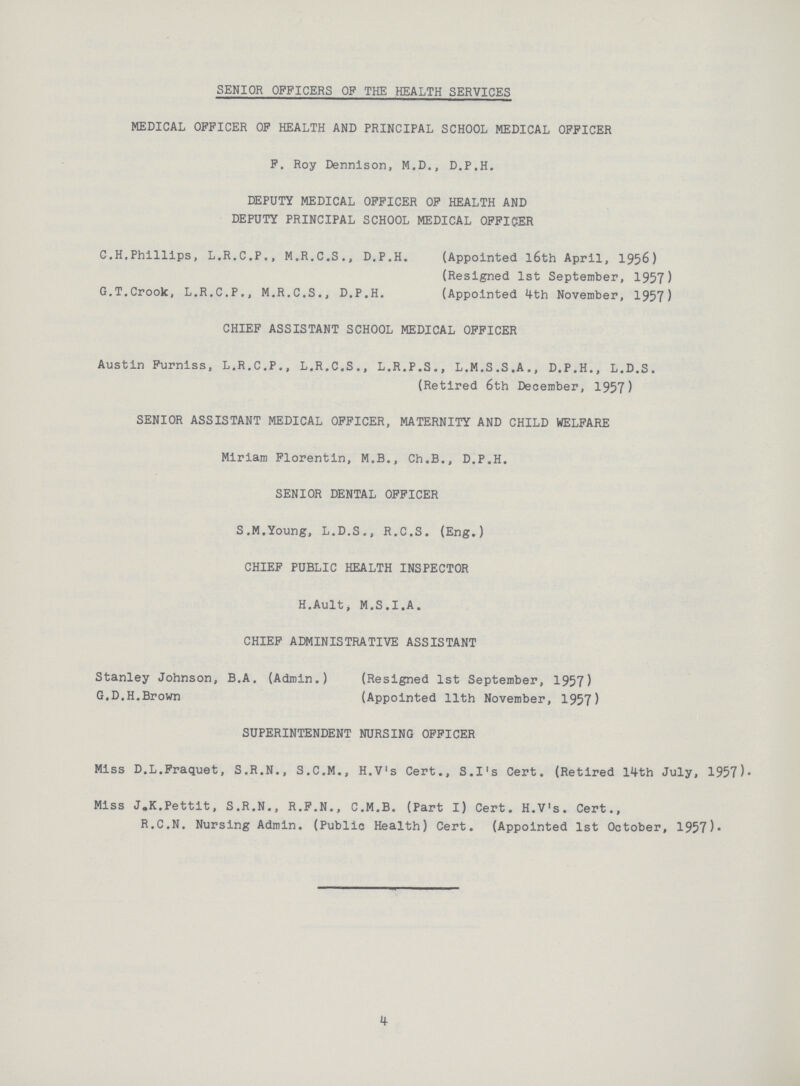 SENIOR OFFICERS OP THE HEALTH SERVICES MEDICAL OFFICER OF HEALTH AND PRINCIPAL SCHOOL MEDICAL OFFICER F. Roy Dennison, M.D., D.P.H. DEPUTY MEDICAL OFFICER OF HEALTH AND DEPUTY PRINCIPAL SCHOOL MEDICAL OFFICER C.H.Phillips, L.R.C.P., M.R.C.S., D.P.H. (Appointed l6th April, 1956) (Resigned 1st September, 1957) G.T.Crook, L.R.C.P., M.R.C.S., D.P.H. (Appointed 4-th November, 1957) CHIEF ASSISTANT SCHOOL MEDICAL OFFICER Austin Furnlss, L.R.C.P., L.R.C.S., L.R.P.S., L.M.S.S.A., D.P.H., L.D.S. (Retired 6th December, 1957) SENIOR ASSISTANT MEDICAL OFFICER, MATERNITY AND CHILD WELFARE Miriam Florentin, M.B., Ch.B., D.P.H. SENIOR DENTAL OFFICER S.M.Young, L.D.S., R.C.S. (Eng.) CHIEF PUBLIC HEALTH INSPECTOR H.Ault, M.S.I.A. CHIEF ADMINISTRATIVE ASSISTANT Stanley Johnson, B.A. (Admin.) (Resigned 1st September, 1957) G.D.H.Brown (Appointed 11th November, 1957) SUPERINTENDENT NURSING OFFICER Miss D.L.Fraquet, S.R.N., S.C.M., H.V's Cert., S.I's Cert. (Retired 11th July, 1957)- Miss J.K.Pettit, S.R.N., R.F.N., C.M.B. (Part I) Cert. H.V's. Cert., R.C.N. Nursing Admin. (Public Health) Cert. (Appointed 1st October, 1957)* 4
