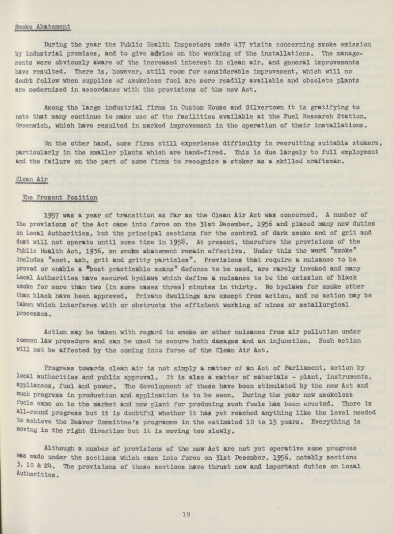 Smoke Abatement During the year the Public Health Inspectors made 437 visits concerning smoke emission by industrial premises, and to give advice on the working of the installations. The manage ments were obviously aware of the increased interest in clean air, and general Improvements have resulted. There is, however, still room for considerable improvement, which will no doubt follow when supplies of smokeless fuel are more readily available and obsolete plants are modernised in accordance with the provisions of the new Aot. Among the large industrial firms in Custom House and Silvertown it is gratifying to note that many continue to make use of the facilities available at the Fuel Research Station, Greenwich, which have resulted in marked Improvement in the operation of their installations. On the other hand, some firms still experience difficulty In recruiting suitable stokers particularly in the smaller plants which are hand-fired. This is due largely to full employment and the failure on the part of some firms to recognize a stoker as a skilled craftsman. Clean Air The Present Position 1957 was a year of transition as far as the Clean Air Act was concerned. A number of the provisions of the Act came into force on the 31st December, 1956 and plaoed many new duties on Looal Authorities, but the principal seotions for the control of dark smoke and of grit and dust will not operate until some time in 1958. At present, therefore the provisions of the Public Health Act, 1936, on smoke abatement remain effective. Under this the word smoke includes soot, ash, grit and gritty particles. Provisions that require a nuisance to be proved or enable a best practicable means defence to be used, are rarely invoked and many Local Authorities have secured byelaws which define a nuisanoe to be the emission of black smoke for more than two (in some cases three) minutes in thirty. No byelaws for smoke other than black have been approved. Private dwellings are exempt from action, and no action may be taken which interferes with or obstructs the efficient working of mines or metallurgical prooesses. Action may be taken with regard to smoke or other nuisance from air pollution under oomroon law procedure and can be 'used to secure both damages and an injunction. Such action will not be affected by the coming into force of the Clean Air Act. Progress towards clean air is not simply a matter of an Act of Parliament, aotion by local authorities and public approval. It is also a matter of materials - plant, instruments, aPplianoes, fuel and power. The development of these have been stimulated by the new Act and much progress in production and application is to be seen. During the year new smokeless fuels came on to the market and new plant for producing suoh fuels has been erected. There is all-round progress but it is doubtful whether it has yet reached anything like the level needed to achieve the Beaver Committee's programme in the estimated 10 to 15 years. Everything is moving in the right direction but it is moving too slowly. Although a number of provisions of the new Act are not yet operative some progress was made under the sections which came into force on 31st December, 1956, notably sections 3, 10 & 24. The provisions of these sections have thrust new and important duties on Local Authorities. 19