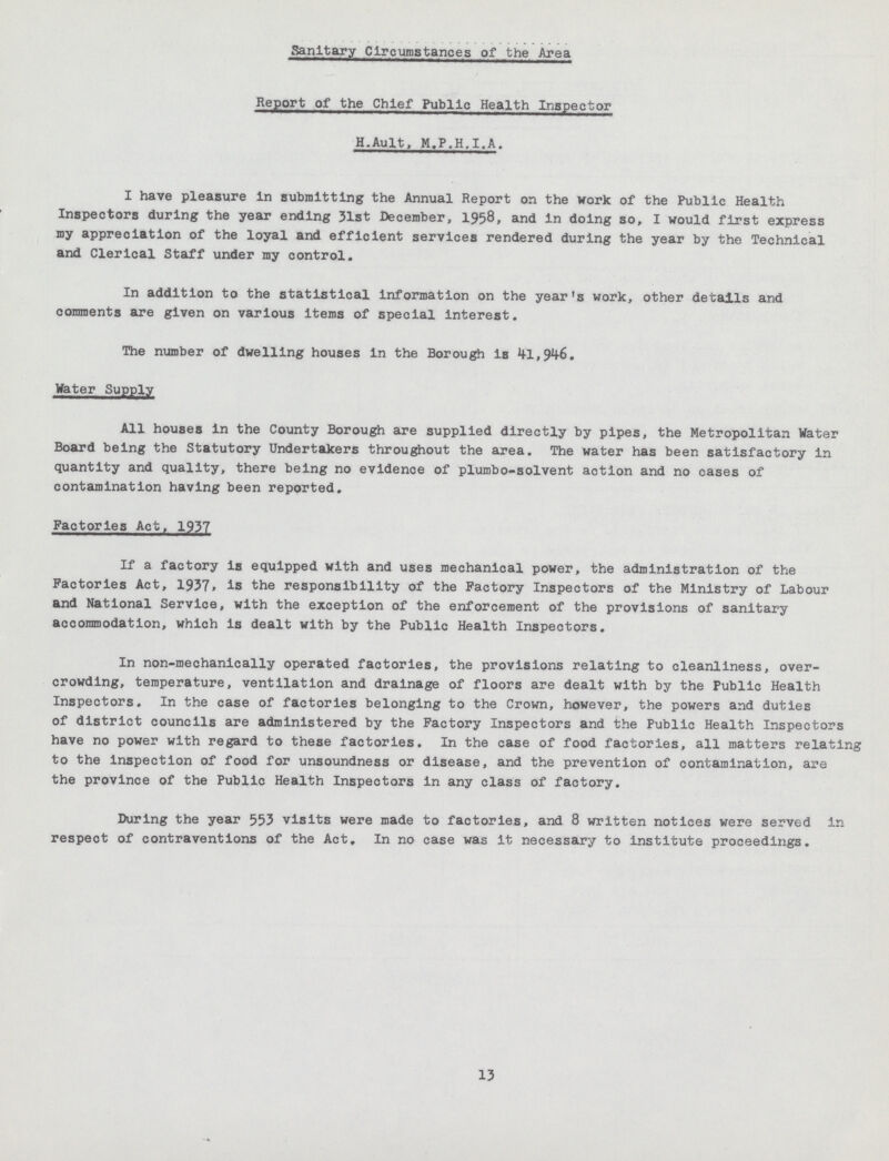 Sanitary Circumstances of the Area Report of the Chief Public Health Inspector H.Ault, M.P.H.I.A. I have pleasure In submitting the Annual Report on the work of the Public Health Inspectors during the year ending 31st December, 1958, and In doing so, I would first express my appreciation of the loyal and efficient services rendered during the year by the Technical and Clerical Staff under my control. In addition to the statistical information on the year's work, other details and comments are given on various items of special interest. The number of dwelling houses in the Borough is 41,946. Water Supply All houses in the County Borough are supplied directly by pipes, the Metropolitan Water Board being the Statutory Undertakers throughout the area. The water has been satisfactory in quantity and quality, there being no evidence of plumbo-solvent action and no eases of contamination having been reported. Factories Act, 1937 If a factory is equipped with and uses mechanical power, the administration of the Factories Act, 1937, is the responsibility of the Factory Inspectors of the Ministry of Labour and National Service, with the exception of the enforcement of the provisions of sanitary accommodation, which is dealt with by the Public Health Inspectors. In non-mechanically operated factories, the provisions relating to cleanliness, over crowding, temperature, ventilation and drainage of floors are dealt with by the Public Health Inspectors. In the case of factories belonging to the Crown, however, the powers and duties of district councils are administered by the Factory Inspectors and the Public Health Inspectors have no power with regard to these factories. In the case of food factories, all matters relating to the inspection of food for unsoundness or disease, and the prevention of contamination, are the province of the Public Health Inspectors in any class of factory. During the year 553 visits were made to factories, and 8 written notices were served in respect of contraventions of the Act. In no case was it necessary to institute proceedings. 13