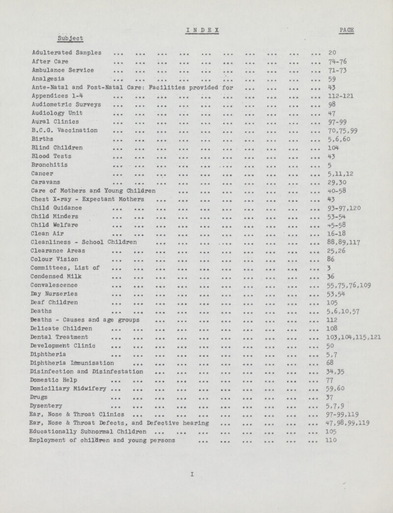 INDEX PAGE Subject Adulterated Samples 20 After Care 74—76 Ambulance Service 71-73 Analgesia 59 Ante-Natal and Post-Natal Care: Facilities provided for 43 Appendices 1—4 12—121 Audiometric Surveys 98 Audiology Unit 47 Aural Clinics 97-99 B.C.G. Vaccination 70,75,99 Births 5,6,60 Blind Children 104 BlOOd TetS ® . 43 Bronchitis 5 Cancer 5,11,12 Caravans 29,30 Care of Mothers and Young Children 4O-58 Chest X-ray - Expectant Mothers 43 Child Guidance 93-97,120 Child Minders 53-54 Child Welfare45-58 Clean Air 16—l8 Cleanliness - School Children 88,89,117 Clearance Areas 25,26 Colour Vision 86 Committees, List of 3 Condensed Milk 36 Convalescence 55,75,76,109 Day Nurseries 53,54 Deaf Children 105 Deaths 5,6,10,57 Deaths - Causes and age groups 112 Delicate Children 108 Dental Treatment 103,104,115,121 Deve1opment Clinic 50 Diphtheria 5,7 Diphtheria immunisation 08 Disinfection and Disinfestation 34,35 Domestic help 77 Domiciliary Midwifery 59,60 Drugs 37 Dysentery 5,7,9 Ear, Nose & Throat Clinics 97—99,119 Ear, Nose & Throat Defects, and Defective hearing 47,98,99,119 Educationally Subnormal Children 105 Employment of children and young persons 110 I