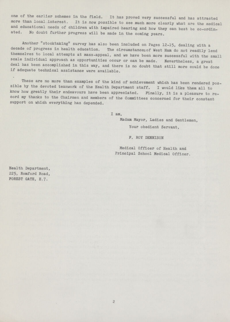one of the earlier schemes in the field. It has proved very successful and has attracted more than local interest. It is now possible to see much more clearly what are the medical and educational needs of children with impaired hearing and how they can best be co-ordin ated. No doubt further progress will be made In the coming years. Another stocktaking survey has also been Included on Pages 12-15, dealing with a decade of progress in health education. The circumstances of West Ham do not readily lend themselves to local attempts at mass-appeal, and we have been more successful with the small scale individual approach as opportunities occur or can be made. Nevertheless, a great deal has been accomplished in this way, and there is no doubt that still more could be done if adequate technical assistance were available. These are no more than examples of the kind of achievement which has been rendered pos sible by the devoted teamwork of the Health Department staff. I would like them all to know how greatly their endeavours have been appreciated. Finally, it is a pleasure to re cord my thanks to the Chairmen and members of the Committees concerned for their constant support on which everything has depended. I am, Madam Mayor, Ladies and Gentlemen, Your obedient Servant, F, ROY DENNISON Medical Officer of Health and Principal School Medical Officer. Health Department, 225, Romford Road, FOREST GATE, E.7. 2