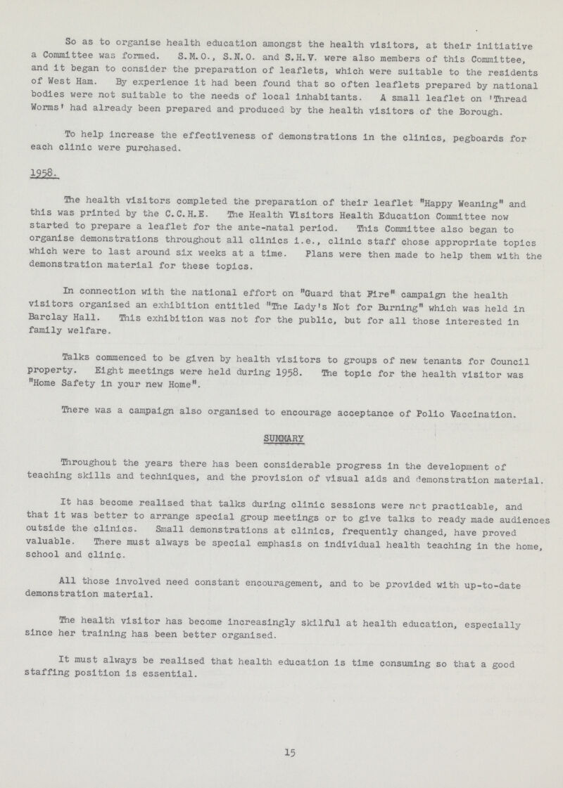 So as to organise health education amongst the health visitors, at their initiative a Committee was formed. S.M. 0., S.N.0. and S.H.V. were also members of this Committee, and it began to consider the preparation of leaflets, which were suitable to the residents of West Ham. By experience it had been found that so often leaflets prepared by national bodies were not suitable to the needs of local inhabitants. A small leaflet on Thread Worms' had already been prepared and produced by the health visitors of the Borough. To help increase the effectiveness of demonstrations in the clinics, pegboards for each clinic were purchased. 1958. The health visitors completed the preparation of their leaflet Happy Weaning and this was printed by the C.C.H.E. The Health Visitors Health Education Committee now started to prepare a leaflet for the ante-natal period. This Committee also began to organise demonstrations throughout all clinics i.e., clinic staff chose appropriate topics which were to last around six weeks at a time. Plans were then made to help them with the demonstration material for these topics. In connection with the national effort on Guard that Fire campaign the health visitors organised an exhibition entitled The Lady's Not for Burning which was held in Barclay Hall. This exhibition was not for the public, but for all those interested in family welfare. Talks commenced to be given by health visitors to groups of new tenants for Council property. Eight meetings were held during 1958. The topic for the health visitor was Home Safety in your new Home. There was a campaign also organised to encourage acceptance of Polio Vaccination. SUMMARY Throughout the years there has been considerable progress in the development of teaching skills and techniques, and the provision of visual aids and demonstration material. It has become realised that talks during clinic sessions were not practicable, and that it was better to arrange special group meetings or to give talks to ready made audiences outside the clinics. Small demonstrations at clinics, frequently changed, have proved valuable. There must always be special emphasis on individual health teaching in the home, school and clinic. All those involved need constant encouragement, and to be provided with up-to-date demonstration material. The health visitor has become increasingly skilful at health education, especially since her training has been better organised. It must always be realised that health education is time consuming so that a good staffing position is essential. 15