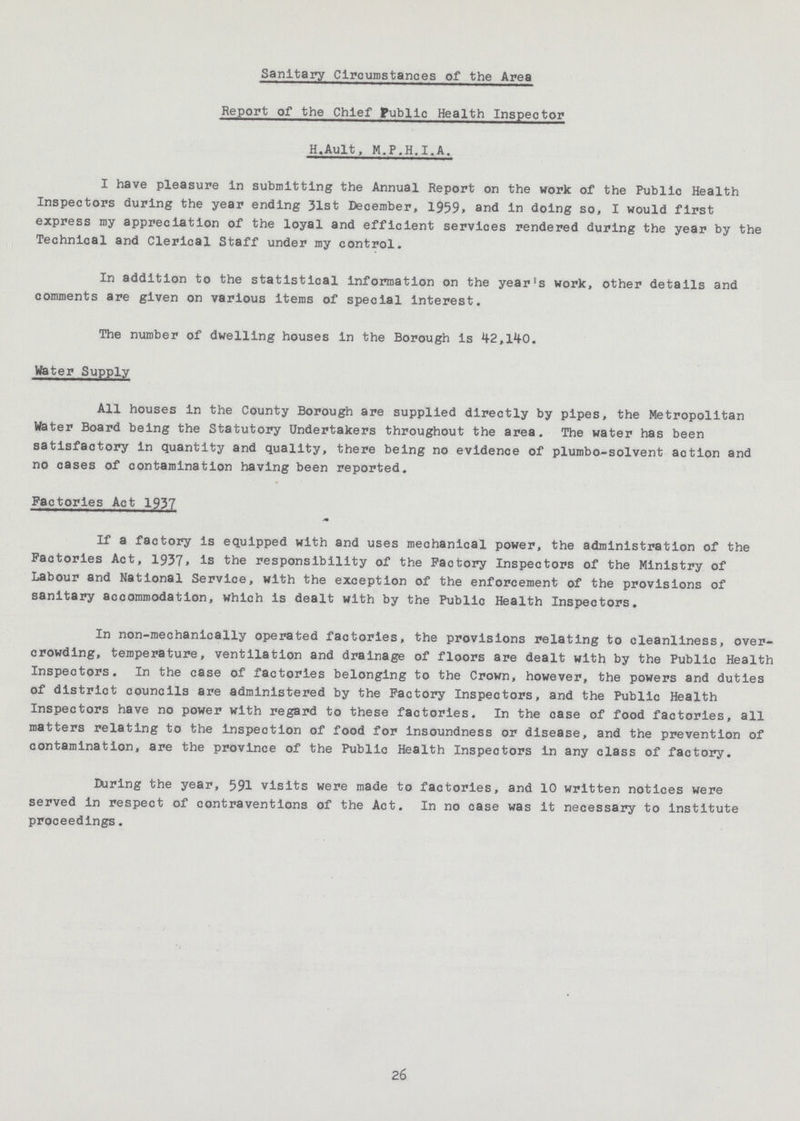 Sanitary Circumstances of the Area Report of the Chief Public Health Inspector H.Ault, M.P.H.I.A. I have pleasure In submitting the Annual Report on the work of the Public Health Inspectors during the year ending 31st December, 1959, and in doing so, I would first express my appreciation of the loyal and efficient services rendered during the year by the Technical and Clerical Staff under my control. In addition to the statistical information on the year's work, other details and comments are given on various items of special Interest. The number of dwelling houses in the Borough is 42,140. Water Supply All houses in the County Borough are supplied directly by pipes, the Metropolitan Water Board being the Statutory Undertakers throughout the area. The water has been satisfactory in quantity and quality, there being no evidence of plumbo-solvent action and no cases of contamination having been reported. Factories Act 1937 If a factory is equipped with and uses mechanical power, the administration of the Factories Act, 1937» is the responsibility of the Factory Inspectors of the Ministry of Labour and National Service, with the exception of the enforcement of the provisions of sanitary accommodation, which is dealt with by the Public Health Inspectors. In non-mechanically operated factories, the provisions relating to cleanliness, over crowding, temperature, ventilation and drainage of floors are dealt with by the Public Health Inspectors. In the case of factories belonging to the Crown, however, the powers and duties of district councils are administered by the Factory Inspectors, and the Public Health Inspectors have no power with regard to these factories. In the case of food factories, all matters relating to the inspection of food for insoundness or disease, and the prevention of contamination, are the province of the Public Health Inspectors in any class of factory. During the year, 591 visits were made to factories, and 10 written notices were served in respect of contraventions of the Act. In no case was it necessary to Institute proceedings. 26