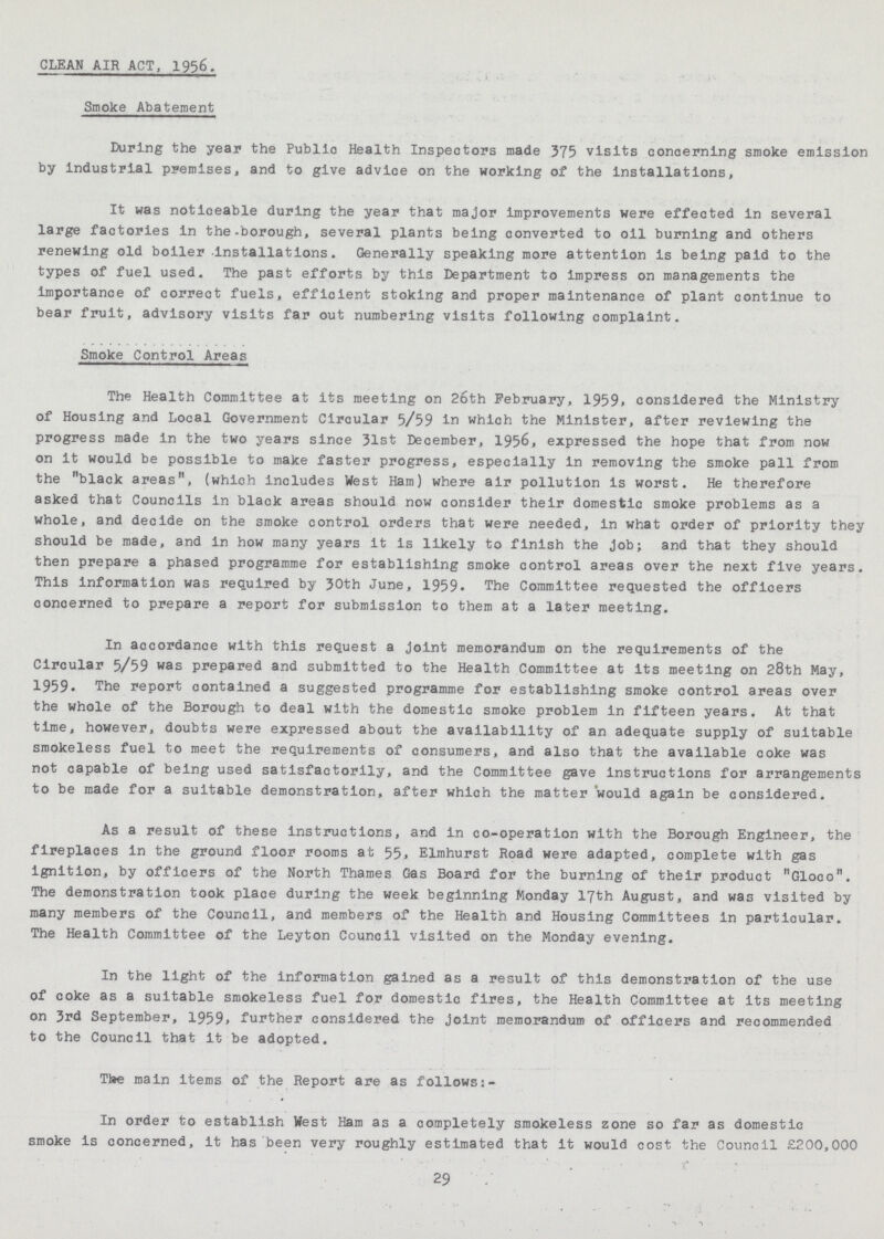 CLEAN AIR ACT, 1956. Smoke Abatement During the year the Public Health Inspectors made 375 visits concerning smoke emission by industrial premises, and to give advice on the working of the installations, It was noticeable during the year that major improvements were effected in several large factories in the-borough, several plants being converted to oil burning and others renewing old boiler installations. Generally speaking more attention is being paid to the types of fuel used. The past efforts by this Department to impress on managements the importance of correct fuels, efficient stoking and proper maintenance of plant continue to bear fruit, advisory visits far out numbering visits following complaint. Smoke Control Areas The Health Committee at its meeting on 2oth February, 1959> considered the Ministry of Housing and Local Government Circular 5/59 In which the Minister, after reviewing the progress made in the two years since 31st December, 1956, expressed the hope that from now on it would be possible to make faster progress, especially in removing the smoke pall from the black areas, (which includes West Ham) where air pollution is worst. He therefore asked that Councils in black areas should now consider their domestic smoke problems as a whole, and decide on the smoke control orders that were needed, in what order of priority they should be made, and in how many years it is likely to finish the job; and that they should then prepare a phased programme for establishing smoke control areas over the next five years. This information was required by 30th June, 1959. The Committee requested the officers concerned to prepare a report for submission to them at a later meeting. In accordance with this request a joint memorandum on the requirements of the Circular 5/59 was prepared and submitted to the Health Committee at its meeting on 28th May, 1959. The report contained a suggested programme for establishing smoke control areas over the whole of the Borough to deal with the domestic smoke problem in fifteen years. At that time, however, doubts were expressed about the availability of an adequate supply of suitable smokeless fuel to meet the requirements of consumers, and also that the available coke was not capable of being used satisfactorily, and the Committee gave instructions for arrangements to be made for a suitable demonstration, after which the matter would again be considered. As a result of these instructions, and in co-operation with the Borough Engineer, the fireplaces in the ground floor rooms at 55, Elmhurst Road were adapted, complete with gas ignition, by officers of the North Thames Gas Board for the burning of their product Gloco. The demonstration took place during the week beginning Monday 17th August, and was visited by many members of the Council, and members of the Health and Housing Committees in particular. The Health Committee of the Leyton Council visited on the Monday evening. In the light of the information gained as a result of this demonstration of the use of coke as a suitable smokeless fuel for domestic fires, the Health Committee at its meeting on 3rd September, 1959* further considered the joint memorandum of officers and recommended to the Council that it be adopted. Tlae main items of the Report are as follows:- In order to establish West Ham as a completely smokeless zone so far as domestic smoke is concerned, it has been very roughly estimated that it would cost the Council £200,000 29