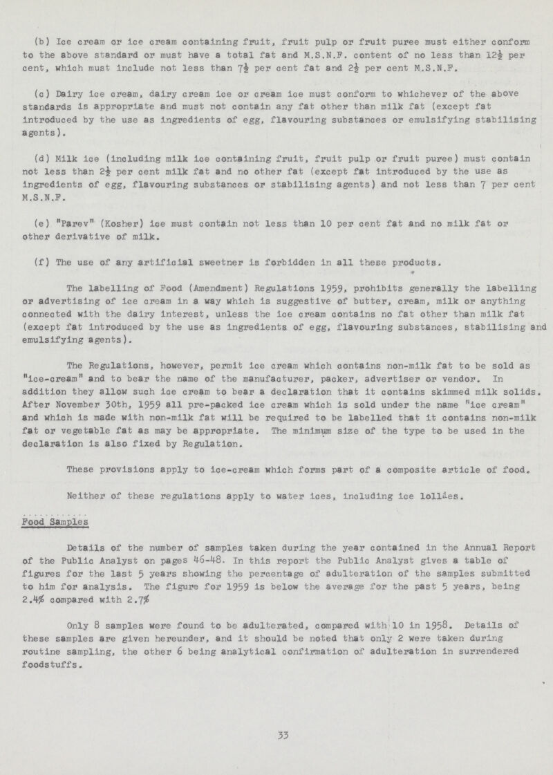 (b) Ice cream ar ice cream containing fruit, fruit pulp or fruit puree must either conform to the above standard or must have a total fat and M.S.N.F. content of no less than 12½ per cent, which must include not less than 7^ Per cent fat and 2½ per cent M.S.N.F. (c) Dairy ice cream, dairy cream ice or cream ice must conform to whichever of the above standards is appropriate and must not contain any fat other than milk fat (except fat introduced by the use as ingredients of egg, flavouring substances or emulsifying stabilising agents). (d) Milk ice (including milk ice containing fruit, fruit pulp or fruit puree) must contain not less than per cent milk fat and no other fat (except fat introduced by the use as ingredients of egg, flavouring substances or stabilising agents) and not less than 7 per cent M.S.N.F. (e) Parev (Kosher) ice must contain not less than 10 per cent fat and no milk fat or other derivative of milk. (f) The use of any artificial sweetner is forbidden in all these products. The labelling of Food (Amendment) Regulations 1959* prohibits generally the labelling or advertising of ice cream in a way which is suggestive of butter, cream, milk or anything connected with the dairy interest, unless the ice cream contains no fat other than milk fat (except fat introduced by the use as ingredients of egg, flavouring substances, stabilising and emulsifying agents). The Regulations, however, permit Ice cream which contains non-milk fat to be sold as ice-cream and to bear the name of the manufacturer, packer, advertiser or vendor. In addition they allow such ice cream to bear a declaration that it contains skimmed milk solids. After November 30th, 1959 all pre-packed ice cream which is sold under the name ice cream and which is made with non-milk fat will be required to be labelled that it contains non-milk fat or vegetable fat as may be appropriate. The minimum size of the type to be used in the declaration is also fixed by Regulation. These provisions apply to ice-cream which forms part of a composite article of food. Neither of these regulations apply to water ices, including ice lollies. Food Samples Details of the number of samples taken during the year contained in the Annual Report of the Public Analyst on pages 46-48. In this report the Public Analyst gives a table of figures for the last 5 years showing the percentage of adulteration of the samples submitted to him for analysis. The figure for 1959 is below the average for the past 5 years, being 2.4% compared with 2.7% Only 8 samples were found to be adulterated, compared with 10 in 1958. Details of these samples are given hereunder, and it should be noted that only 2 were taken during routine sampling, the other 6 being analytical confirmation of adulteration in surrendered foodstuffs. 33