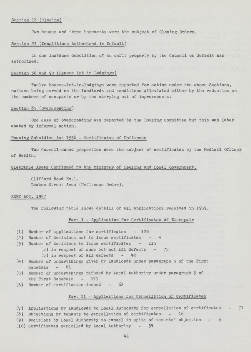 Section l8 (Closing) Two houses and three basements were the subject of Closing Orders. Section 25 (Desiplitlons Authorised In Default) In one Instance demolition of an unfit property by the Council on default was authorised. Section.36 and 90 (Houses let in Lodgings) Twelve houses-let-in-lodgings were reported for action under the above Sections, notices being served on the landlords and conditions alleviated either by the reduction on the numbers of occupants or by the carrying out of improvements. Section 85 (Overcrowding) One case of overcrowding was reported to the Housing Committee but this was later abated by informal action. Housing Subsidies Aot 1938 - Certificates of Unfitness Two Council-owned properties were the subject of certificates by the Medical Officer of Health. Clearance Areas Confirmed by the Minister of Housing and Local Government. Clifford Road No.l. Leabon Street Area (Unfitness Order). RENT ACT, 1937 The following table shows details of all applications received in 1959. Part 1 - Application for Certificates of Disrepair (1) Number of applications for certificates - 120 (2) Number of decisions not to issue certificates - 4 (3) Number of decisions to issue certificates - 115 (a) in respect of some but not all defects - 75 (b) in respect of all defects - 40 (4) Number of undertakings given by landlords under paragraph 5 of the First Schedule - 6l (5) Number of undertakings refused by Local Authority under paragraph 5 of the First Schedule - Nil (6) Number of certificates issued - 62 Part 11 - Applications for Cancellation of Certificates (7) Applications by landlords to Local Authority for cancellation of certificates - (8) Objections by tenants to cancellation of certificates - l6 (9) Decisions by Local Authority to cancel in spite of tenants' objection - 5 (10) Certificates cancelled by Local Authority - 54 41