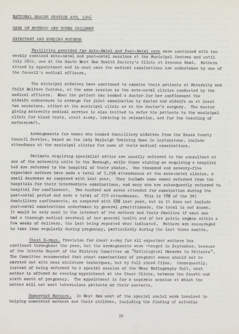 NATIONAL HEALTH SERVICE ACT, 1946 CARE OF MOTHERS AND YOUNG CHILDREN EXPECTANT AND NURSING MOTHERS Facilities provided for Ante-Natal and Post-Natal care were continued with ten weekly combined ante-natal and post-natal sessions at the Municipal Centres and until July 26th, one at the South West Ham Health Society's Clinic at Avenons Road. Mothers attend by appointment and in each case the medical examinations are undertaken by one of the Council's medical officers. The minicipal midwives have continued to examine their patients at Maternity and Child Welfare Centres, at the same session as the ante-natal clinics conducted by the medical officers. When the patient has booked a doctor for her confinement the midwife endeavours to arrange for joint examination by doctor and midwife on at least two occasions, either at the municipal clinic or at the doctor's surgery. The doctor giving maternity medical service is also invited to refer his patients to the municipal clinic for blood tests, chest x-ray, training in relaxation, and for the teaching of mothercraft. Arrangements for women who booked domiciliary midwives from the Essex County Council Service, based on the Lady Rayleigh Training Home in Leytonstone, include attendance at the municipal clinics for some of their medical examinations. Patients requiring specialist advice are usually referred to the consultant at one of the maternity units in the Borough, while those wishing or requiring a hospital bed are referred to the hospital of their choice. One thousand and seventy-five expectant mothers have made a total of 5,254 attendances at the ante-natal clinics, a small decrease as compared with last year. They include some women referred from the hospitals for their intermediate examinations, and many who are subsequently referred to hospital for confinement. Two hundred and seven attended for examination during the post-natal period and made a total of 270 attendances. This is 78% of the 347 domiciliary confinements, as compared with 68% last year, but as it does not include post-natal examinations undertaken by general practitioners, the total is not known. It would be very much in the interest of the mothers and their families if each one had a thorough medical overhaul of her general health and of her pelvic organs within a few weeks of delivery, the last being repeated when indicated. Mothers are encouraged to take iron regularly during pregnancy, particularly during the last three months. Chest X-rays. Provision for chest x-ray for all expectant mothers has continued throughout the year, but the arrangements were changed in September, because of the Interim Report of the Ministry Committee on Radiological Hazards to Patients. The Committee recommended that chest examinations of pregnant women should not be carried out with mass miniature techniques, but by full sized films. Consequently, instead of being referred to a special session of the Mass Radiography Unit, each mother is offered an evening appointment at the Chest Clinic, between the fourth and sixth month of pregnancy. The appointment is for a separate session at which the mother will not meet tuberculous patients or their contacts. Unmarried Mothers. In West Ham most of the special social work involved in helping unmarried mothers and their children, including the finding of suitable 54