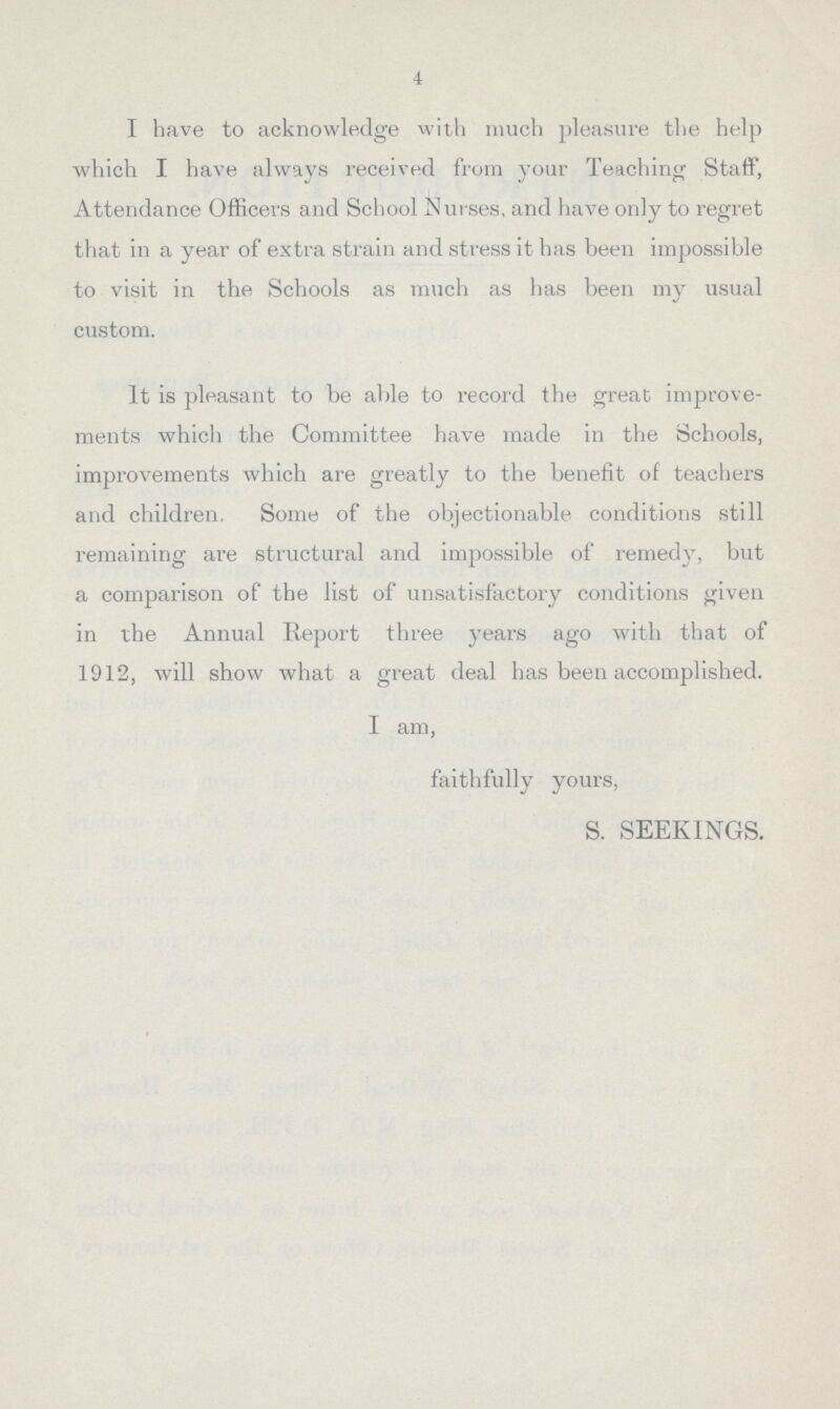 4 I have to acknowledge with much pleasure the help which I have always received from your Teaching Staff, Attendance Officers and School Nurses, and have only to regret that in a year of extra strain and stress it has been impossible to visit in the Schools as much as has been my usual custom. It is pleasant to be able to record the great improve ments which the Committee have made in the Schools, improvements which are greatly to the benefit of teachers and children. Some of the objectionable conditions still remaining are structural and impossible of remedy, but a comparison of the list of unsatisfactory conditions given in the Annual Report three years ago with that of 1912, will show what a great deal has been accomplished. I am, faithfully yours, S. SEEKINGS.