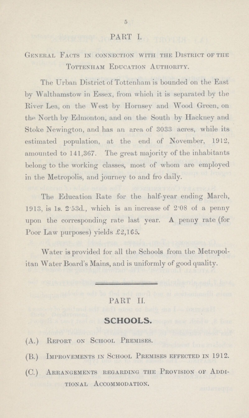 5 PART I. General Facts in connection with the District of the Tottenham Education Authority. The Urban District of Tottenham is bounded on the East by Walthamstow in Essex, from which it is separated by the River Lea, on the West by Hornsey and Wood Green, on the North by Edmonton, and on the South by Hackney and Stoke Newington, and has an area of 3033 acres, while its estimated population, at the end of November, 1912, amounted to 141,367. The great majority of the inhabitants belong to the working classes, most of whom are employed in the Metropolis, and journey to and fro daily. The Education Rate for the half-year ending March, 1913, is 1s. 2.53d., which is an increase of 2.08 of a penny upon the corresponding rate last year. A penny rate (for Poor Law purposes) yields £2,165. Water is provided for all the Schools from the Metropol itan Water Board's Mains, and is uniformly of good quality. PART II. SCHOOLS. (A.) Report on School Premises. (B.) Improvements in School Premises effected in 1912. (C.) Arrangements regarding the Provision of Addi tional Accommodation.