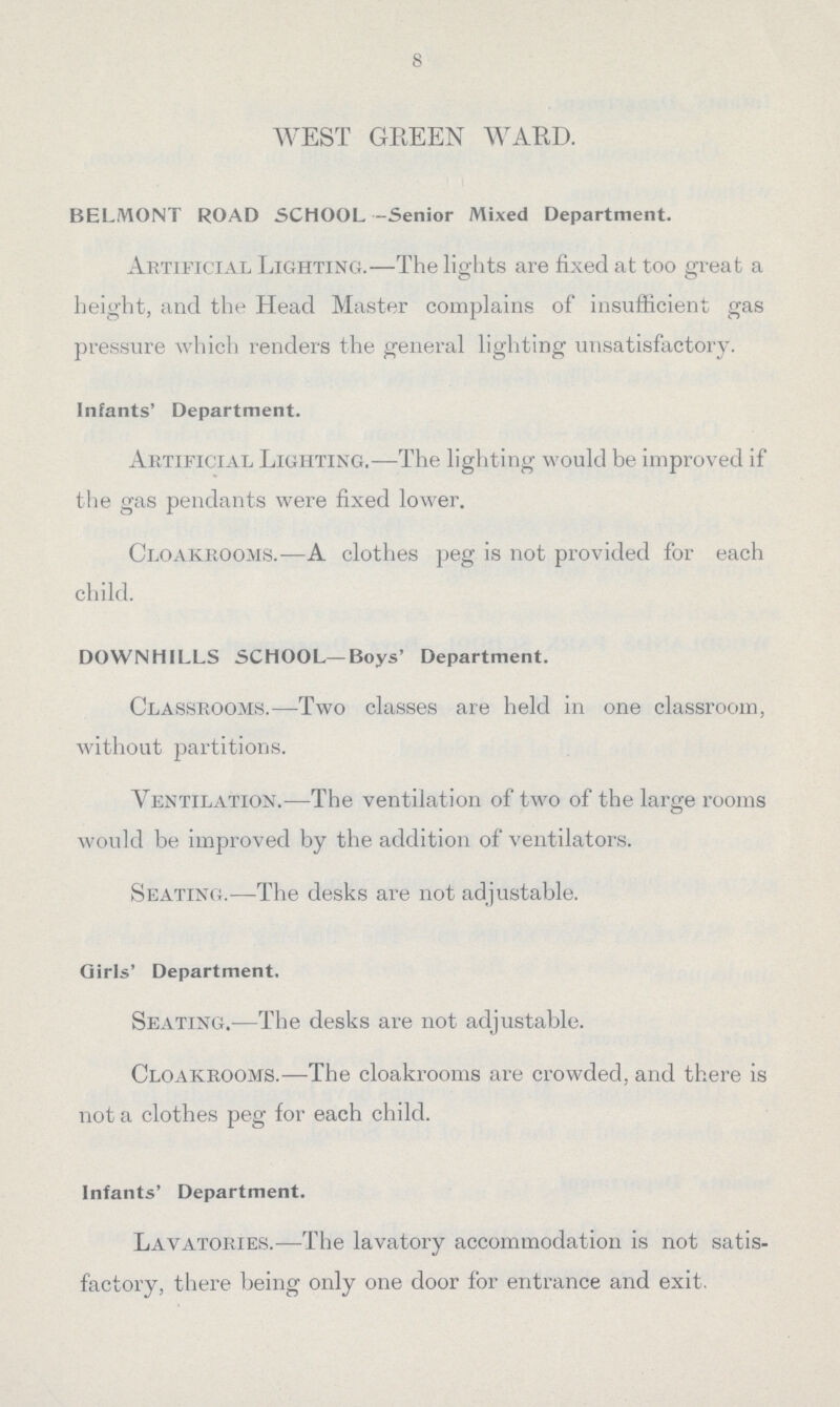 8 WEST GREEN WARD. BELMONT ROAD SCHOOL -Senior Mixed Department. Artificial Lighting.—The lights are fixed at too great a height, and the Head Master complains of insufficient gas pressure which renders the general lighting unsatisfactory. infants' Department. Artificial Lighting.—The lighting would be improved if the gas pendants were fixed lower. Cloakrooms.—A clothes peg is not provided for each child. DOWNHILLS SCHOOL—Boys' Department. Classrooms.—Two classes are held in one classroom, without partitions. Ventilation.—The ventilation of two of the large rooms would be improved by the addition of ventilators. Seating.—The desks are not adjustable. Girls' Department. Seating.—The desks are not adjustable. Cloakrooms.—The cloakrooms are crowded, and there is not a clothes peg for each child. Infants' Department. Lavatories.—The lavatory accommodation is not satis factory, there being only one door for entrance and exit.