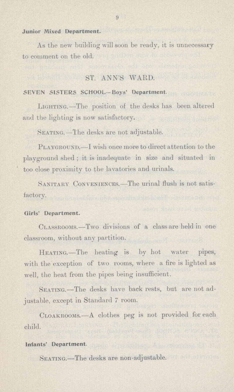 9 Junior Mixed Department. As the new building will soon be ready, it is unnecessary to comment on the old. ST. ANN'S WARD. SEVEN SISTERS SCHOOL-Boys' Department. Lighting.—The position of the desks has been altered and the lighting is now satisfactory. Seating.—The desks are not adjustable. Playground.—I wish once more to direct attention to the playground shed; it is inadequate in size and situated in too close proximity to the lavatories and urinals. Sanitary Conveniences.—The urinal flush is not satis factory. Girls' Department. Classrooms.—Two divisions of a class are held in one classroom, without any partition. Heating.—The heating is by hot water pipes, with the exception of two rooms, where a fire is lighted as well, the heat from the pipes being insufficient. Seating.—The desks have back rests, but are not ad justable, except in Standard 7 room. Cloakrooms.—A clothes peg is not provided for each child. Infants' Department. Seating.—The desks are non-adjustable.