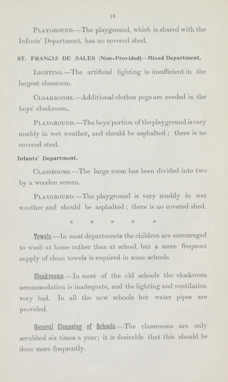 18 Playground.—The playground, which is shared with the Infants' Department, has no covered shed. ST. FRANCIS DE SALES (Non-Provided)—Mixed Department. Lighting.—The artificial lighting is insufficient in the largest classroom. Cloakrooms.—Additional clothes pegs are needed in the boys' cloakroom. Playground.—The boys' portion of the play ground is very muddy in wet weather, and should be asphalted; there is no covered shed. Infants' Department. Classrooms.—The large room has been divided into two by a wooden screen. Playground.—The playground is very muddy in wet weather and should be asphalted; there is no covered shed. Towels—In most departments the children are encouraged to wash at home rather than at school, but a more frequent supply of clean towels is required in some schools. Cloakrooms.—In most of the old schools the cloakroom accommodation is inadequate, and the lighting and ventilation very bad. In all the new schools hot water pipes are provided. General Cleansing of Schools.—The classrooms are only scrubbed six times a year; it is desirable that this should be done more frequently.