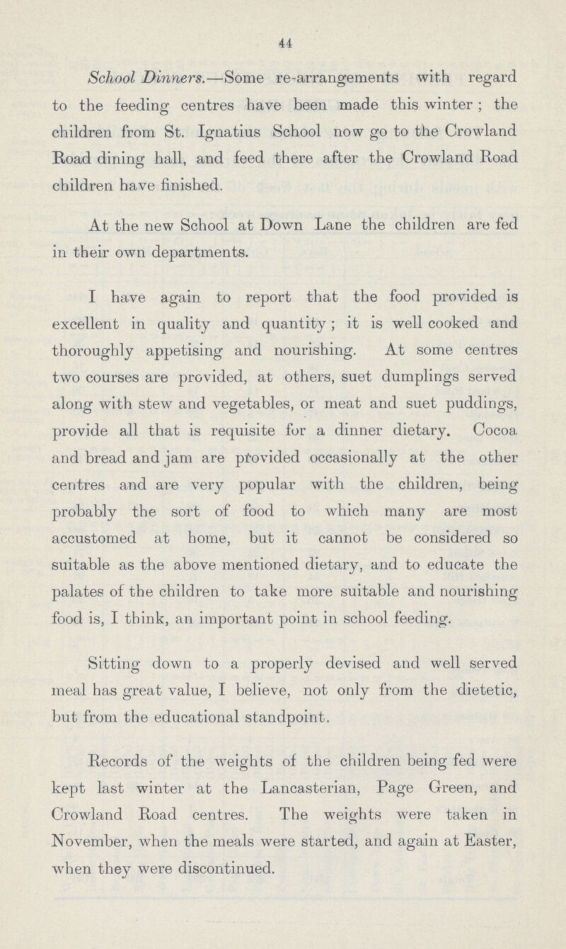 44 School Dinners.—Some re-arrangements with regard to the feeding centres have been made this winter ; the children from St. Ignatius School now go to the Crowland Road dining hall, and feed there after the Crowland Road children have finished. At the new School at Down Lane the children are fed in their own departments. I have again to report that the food provided is excellent in quality and quantity; it is well cooked and thoroughly appetising and nourishing. At some centres two courses are provided, at others, suet dumplings served along with stew and vegetables, or meat and suet puddings, provide all that is requisite for a dinner dietary. Cocoa and bread and jam are provided occasionally at the other centres and are very popular with the children, being probably the sort of food to which many are most accustomed at home, but it cannot be considered so suitable as the above mentioned dietary, and to educate the palates of the children to take more suitable and nourishing food is, I think, an important point in school feeding. Sitting down to a properly devised and well served meal has great value, I believe, not only from the dietetic, but from the educational standpoint. Records of the weights of the children being fed were kept last winter at the Lancasterian, Page Green, and Crowland Road centres. The weights were taken in November, when the meals were started, and again at Easter, when they were discontinued.