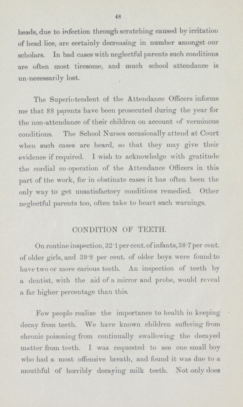 48 heads, due to infection through scratching caused by irritation of head lice, are certainly decreasing in number amongst our scholars. In bad cases with neglectful parents such conditions are often most tiresome, and much school attendance is un-necessarily lost. The Superintendent of the Attendance Officers informs me that 88 parents have been prosecuted during the year for the non-attendance of their children on account of verminous conditions. The School Nurses occasionally attend at Court when such cases are heard, so that they may give their evidence if required. I wish to acknowledge with gratitude the cordial co-operation of the Attendance Officers in this part of the work, for in obstinate cases it has often been the only way to get unsatisfactory conditions remedied. Other neglectful parents too, often take to heart such warnings. CONDITION OF TEETH. On routine inspection, 32'1 per cent, of infants, 38'7 per cent, of older girls, and 39*8 per cent, of older boys were found to have two or more carious teeth. An inspection of teeth by a dentist, with the aid of a mirror and probe, would reveal a far higher percentage than this. Few people realize the importance to health in keeping decay from teeth. We have known children suffering from chronic poisoning from continually swallowing the decayed matter from teeth. I was requested to see one small boy who had a most offensive breath, and found it was due to a mouthful of horribly decaying milk teeth. Not only does