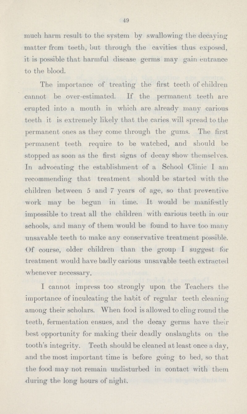 49 much harm result to the system by swallowing the decaying matter from teeth, but through the cavities thus exposed, it is possible that harmful disease germs may gain entrance to the blood. The importance of treating the first teeth of children cannot be over-estimated. If the permanent teeth are erupted into a mouth in which are already many carious teeth it is extremely likely that the caries will spread to the permanent ones as they come through the gums. The first permanent teeth require to be Avatched, and should be stopped as soon as the first signs of decay show themselves. In advocating the establishment of a School Clinic I am recommending: that treatment should be started with the children between 5 and 7 years of age, so that preventive work may be begun in time. It would be manifestly impossible to treat all the children with carious teeth in our schools, and many of them would be found to have too many unsavable teeth to make any conservative treatment possible. Of course, older children than the group I suggest for treatment would have badly carious unsavable teeth extracted whenever necessary. I cannot impress too strongly upon the Teachers the importance of inculcating the habit of regular teeth cleaning among their scholars. When food is allowed to cling round the teeth, fermentation ensues, and the decay germs have their best opportunity for making their deadly onslaughts on the tooth's integrity. Teeth should be cleaned at least once a day, and the most important time is before going to bed, so that the food may not remain undisturbed in contact with them during the long hours of night.