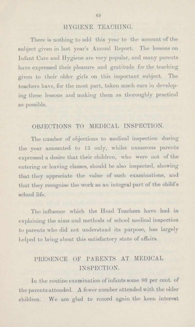 69 HYGIENE TEACHING. There is nothing to add this year to the account of the subject given in last year's Annual Report. The lessons on Infant Care and Hygiene are very popular, and many parents have expressed their pleasure and gratitude for the teaching given to their older girls on this important subject. The teachers have, for the most part, taken much care in develop ing these lessons and making them as thoroughly practical as possible. OBJECTIONS TO MEDICAL INSPECTION. The number of objections to medical inspection during the year amounted to 13 only, whilst numerous parents expressed a desire that their children, who were not of the entering or leaving classes, should be also inspected, showing that they appreciate the value of such examinations, and that they recognise the work as an integral part of the child's school life. The influence which the Head Teachers have had in explaining the aims and methods of school medical inspection to parents who did not understand its purpose, has largely helped to bring about this satisfactory state of affairs. PRESENCE OF PARENTS AT MEDICAL INSPECTION. In the routine examination of infants some 80 per cent, of the parents attended. A fewer number attended with the older children. We are glad to record again the keen interest