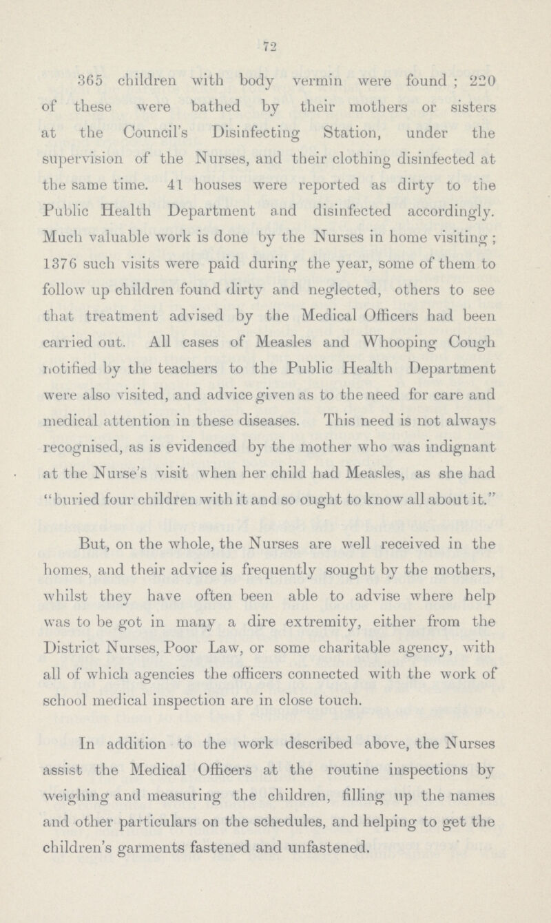 72 365 children with body vermin were found; 220 of these were bathed by their mothers or sisters at the Council's Disinfecting Station, under the supervision of the Nurses, and their clothing disinfected at the same time. 41 houses were reported as dirty to the Public Health Department and disinfected accordingly. Much valuable work is done by the Nurses in home visiting; 1376 such visits were paid during the year, some of them to follow up children found dirty and neglected, others to see that treatment advised by the Medical Officers had been carried out. All cases of Measles and Whooping Cough notified by the teachers to the Public Health Department were also visited, and advice given as to the need for care and medical attention in these diseases. This need is not always recognised, as is evidenced by the mother who was indignant at the Nurse's visit when her child had Measles, as she had buried four children with it and so ought to know all about it. But, on the whole, the Nurses are well received in the homes, and their advice is frequently sought by the mothers, whilst they have often been able to advise where help was to be got in many a dire extremity, either from the District Nurses, Poor Law, or some charitable agency, with all of which agencies the officers connected with the work of school medical inspection are in close touch. In addition to the work described above, the Nurses assist the Medical Officers at the routine inspections by weighing and measuring the children, filling up the names and other particulars on the schedules, and helping to get the children's garments fastened and unfastened.