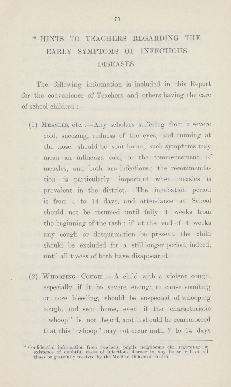 75 * HINTS TO TEACHERS REGARDING THE EARLY SYMPTOMS OF INFECTIOUS DISEASES. The following information is included in this Report for the convenience of Teachers and others having the care of school children :— (1) Measles, etc. :—Any scholars suffering from a severe cold, sneezing, redness of the eyes, and running at the nose, should be sent home; such symptoms may mean an influenza cold, or the commencement of measles, and both are infectious; the recommenda tion is particularly important when measles is prevalent in the district. The incubation period is from 4 to 14 days, and attendance at School should not be resumed until fully 4 weeks from the beginning: of the rash; if at the end of 4 weeks any cough or desquamation be present, the child should be excluded for a still longer period, indeed, until all traces of both have disappeared. (2) Whooping Cough :—A child with a violent cough, especially if it be severe enough to cause vomiting or nose bleeding, should be suspected of whooping cough, and sent home, even if the characteristic whoop is not heard, and it should be remembered that this whoop may not occur until 7 to 14 days * Confidential information from teachers, pupils, neighbours, etc., regarding the existence of doubtful cases of infectious disease in any house will at all times be gratefully received by the Medical Officer of Health.