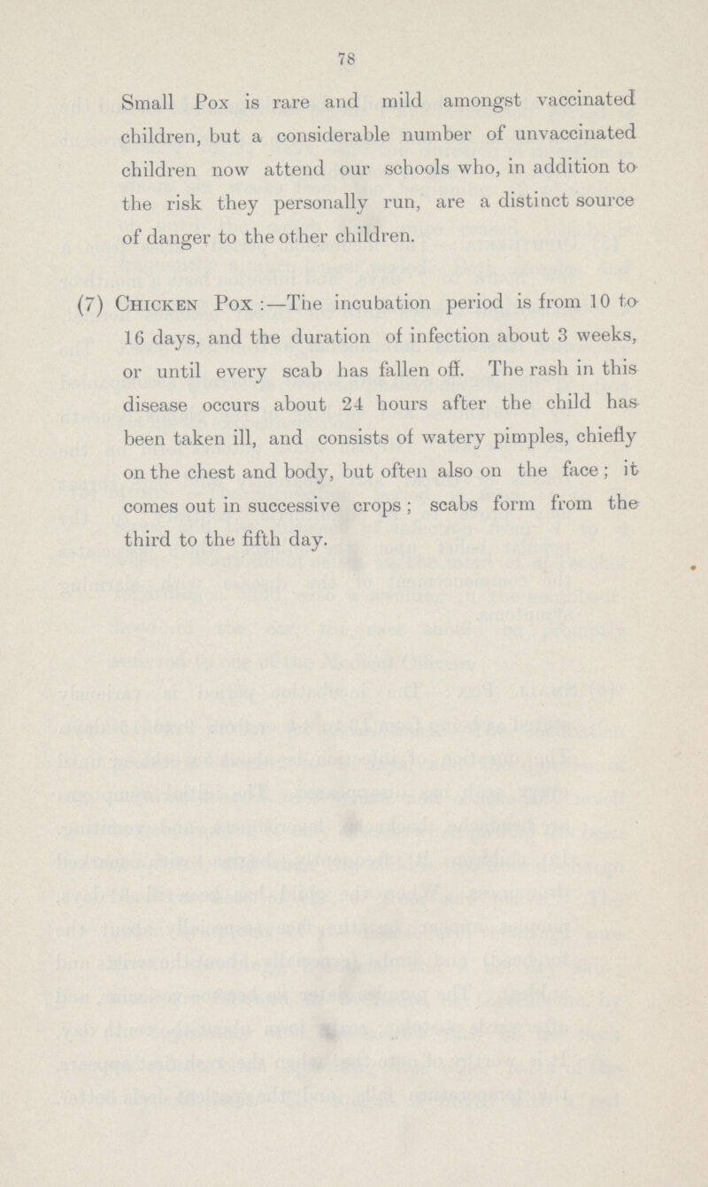 78 Small Pox is rare and mild amongst vaccinated children, but a considerable number of unvaccinated children now attend our schools who, in addition to the risk they personally run, are a distinct source of danger to the other children. (7) Chicken Pox:—The incubation period is from 10 to 16 days, and the duration of infection about 3 weeks, or until every scab has fallen off. The rash in this disease occurs about 24 hours after the child has been taken ill, and consists of watery pimples, chiefly on the chest and body, but often also on the face; it comes out in successive crops; scabs form from the third to the fifth day.
