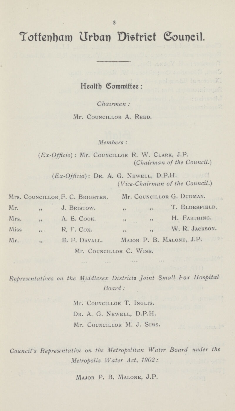 3 Tottenham Urban District Council. Health Committee: Chairman : Mr. Councillor A. Reed. Members : (Ex-Officio) : Mr. Councillor R. W. Clark, J.P. (Chairman of the Council.) (Ex-Officio): Dr. A. G. Newell, D.P.H. (Vice-Chairman of the Council.) Mrs. Councillor.F. C. Brighten. Mr. Councillor G. Dudman. Mr. „ J. Bristow. „ „ T. Elderfield. Mrs. „ A. E. Cook. „ „ H. Farthing. Miss „ R. F. Cox. „ „ W. R. Jackson. Mr. „ E. F. Davall. Major P. B. Malone, J.P. Mr. Councillor C. Wise. Representatives on the Middlesex Districts Joint Small box Hospital Board: Mr. Councillor T. Inglis. Dr. A. G. Newell, D.P.H. Mr. Councillor M. J. Sims. Council's Representative on the Metropolitan Water Board under the Metropolis Water Act, 1902: Major P, B. Malone, J.P.