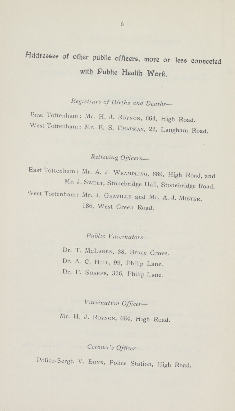 8 Addresses of other public officers, more or less connected with Publie Health Work. Registrars of Births and Deaths— East Tottenham : Mr. H. J. Roynon, 664, High Road. West Tottenham: Mr. E. S. Chapman, 22, Langham Road. Relieving Officers— East Tottenham : Mr. A. J. Wrajmpling, 689, High Road, and Mr. J. Sweet, Stonebridge Hall, Stonebridge Road. West Tottenham: Mr. J. Graville and Mr. A. J. Mister, 186, West Green Road. Public Vaccinators— Dr. T. McLaren, 38, Bruce Grove. Dr. A. C. Hill, 99, Philip Lane. Dr. F. Sharpe, 326, Philip Lane. Vaccination Officer— Mr. H. J. Roynon, 664, High Road. Coroner's Officer— Police-Sergt. V. Bonn, Police Station, High Road.