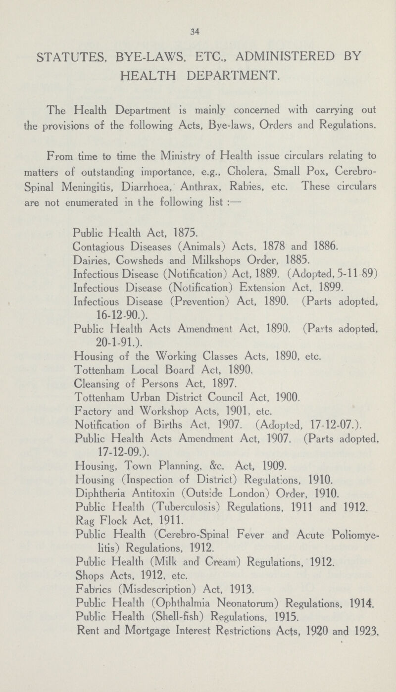 34 STATUTES, BYE-LAWS, ETC., ADMINISTERED BY HEALTH DEPARTMENT. The Health Department is mainly concerned with carrying out the provisions of the following Acts, Bye-laws, Orders and Regulations. From time to time the Ministry of Health issue circulars relating to matters of outstanding importance, e.g., Cholera, Small Pox, Cerebro spinal Meningitis, Diarrhoea, Anthrax, Rabies, etc. These circulars are not enumerated in the following list:— Public Health Act, 1875. Contagious Diseases (Animals) Acts, 1878 and 1886. Dairies, Cowsheds and Milkshops Order, 1885. Infectious Disease (Notification) Act, 1889. (Adopted, 5-11 89) Infectious Disease (Notification) Extension Act, 1899. Infectious Disease (Prevention) Act, 1890. (Parts adopted, 16-12 90.). Public Health Acts Amendment Act, 1890. (Parts adopted, 20-1-91.). Housing of the Working Classes Acts, 1890, etc. Tottenham Local Board Act, 1890. Cleansing of Persons Act, 1897. Tottenham Urban District Council Act, 1900. Factory and Workshop Acts, 1901, etc. Notification of Births Act, 1907. (Adopted, 17-12-07.). Public Health Acts Amendment Act, 1907. (Parts adopted, 17-12-09.). Housing, Town Planning, &c. Act, 1909. Housing (Inspection of District) Regulations, 1910. Diphtheria Antitoxin (Outside London) Order, 1910. Public Health (Tuberculosis) Regulations, 1911 and 1912. Rag Flock Act, 1911. Public Health (Cerebro-Spinal Fever and Acute Poliomye litis) Regulations, 1912. Public Health (Milk and Cream) Regulations, 1912. Shops Acts, 1912, etc. Fabrics (Misdescription) Act, 1913. Public Health (Ophthalmia Neonatorum) Regulations, 1914. Public Health (Shell-fish) Regulations, 1915. Rent and Mortgage Interest Restrictions Acts, 1920 and 1923,