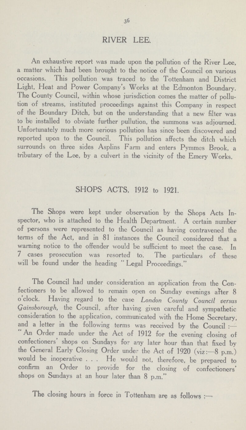 36 RIVER LEE. An exhaustive report was made upon the pollution of the River Lee, a matter which had been brought to the notice of the Council on various occasions. This pollution was traced to the Tottenham and District Light, Heat and Power Company's Works at the Edmonton Boundary. The County Council, within whose jurisdiction comes the matter of pollu tion of streams, instituted proceedings against this Company in respect of the Boundary Ditch, but on the understanding that a new filter was to be installed to obviate further pullution, the summons was adjourned. Unfortunately much more serious pollution has since been discovered and reported upon to the Council. This pollution affects the ditch which surrounds on three sides Asplins Farm and enters Pymmes Brook, a tributary of the Lee, by a culvert in the vicinity of the Emery Works. SHOPS ACTS, 1912 to 1921. The Shops were kept under observation by the Shops Acts In spector, who is attached to the Health Department. A certain number of persons were represented to the Council as having contravened the terms of the Act, and in 81 instances the Council considered that a warning notice to the offender would be sufficient to meet the case. In 7 cases prosecution was resorted to. The particulars of these will be found under the heading Legal Proceedings. The Council had under consideration an application from the Con fectioners to be allowed to remain open on Sunday evenings after 8 o'clock. Having regard to the case London County Council versus Gainsborough, the Council, after having given careful and sympathetic consideration to the application, communicated with the Home Secretary, and a letter in the following terms was received by the Council:— An Order made under the Act of 1912 for the evening closing of confectioners' shops on Sundays for any later hour than that fixed by the General Early Closing Order under the Act of 1920 (viz:-—8 p.m.) would be inoperative . . . He would not, therefore, be prepared to confirm an Order to provide for the closing of confectioners' shops on Sundays at an hour later than 8 p.m. The closing hours in force in Tottenham are as follows:—-