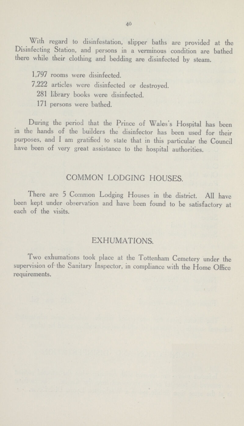 40 With regard to disinfestation, slipper baths are provided at the Disinfecting Station, and persons in a verminous condition are bathed there while their clothing and bedding are disinfected by steam. 1,797 rooms were disinfected. 7,222 articles were disinfected or destroyed. 281 library books were disinfected. 171 persons were bathed. During the period that the Prince of Wales's Hospital has been in the hands of the builders the disinfector has been used for their purposes, and I am gratified to state that in this particular the Council have been of very great assistance to the hospital authorities. COMMON LODGING HOUSES. There are 5 Common Lodging Houses in the district. All have been kept under observation and have been found to be satisfactory at each of the visits. EXHUMATIONS. Two exhumations took place at the Tottenham Cemetery under the supervision of the Sanitary Inspector, in compliance with the Home Office requirements.