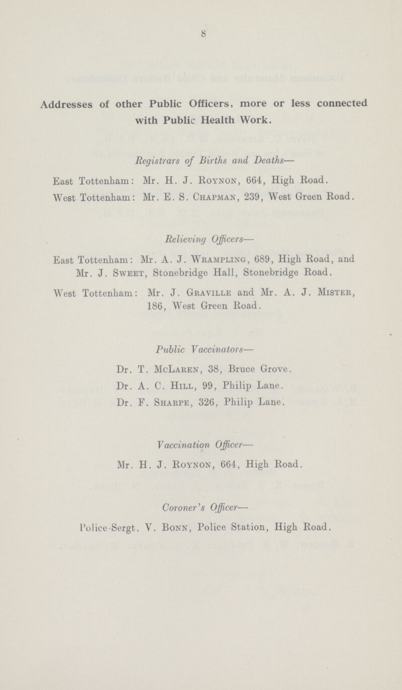 8 Addresses of other Public Officers, more or less connected with Public Health Work. Registrars of Births and Deaths— East Tottenham: Mr. H. J. Roynon, 664, High Road. West Tottenham: Mr. E. S. Chapman, 239, West Green Road. Relieving Officers— East Tottenham: Mr. A. J. Wrampling, 689, High Road, and Mr. J. Sweet, Stonebridge Hall, Stonebridge Road. West Tottenham: Mr. J. Graville and Mr. A. J. Mister, 186, West Green Road. Public Vaccinators— Dr. T. McLaren, 38, Bruce Grove. Dr. A. C. Hill, 99, Philip Lane. Dr. F. Sharpe, 326, Philip Lane. Vaccination Officer— Mr. H. J. Roynon, 664, High Road. Coroner's Officer— Police-Sergt. V. Bonn, Police Station, High Road.
