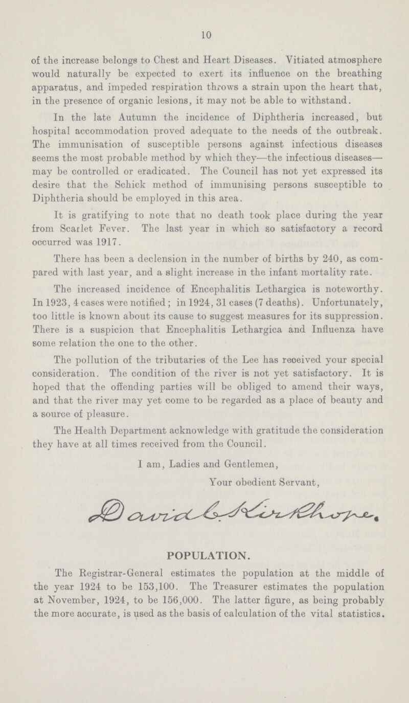 10 of the increase belongs to Chest and Heart Diseases. Vitiated atmosphere would naturally be expected to exert its influence on the breathing apparatus, and impeded respiration throws a strain upon the heart that, in the presence of organic lesions, it may not be able to withstand. In the late Autumn the incidence of Diphtheria increased, but hospital accommodation proved adequate to the needs of the outbreak. The immunisation of susceptible persons against infectious diseases seems the most probable method by which they—the infectious diseases— may be controlled or eradicated. The Council has not yet expressed its desire that the Schick method of immunising persons susceptible to Diphtheria should be employed in this area. It is gratifying to note that no death took place during the year from Scarlet Fever. The last year in which so satisfactory a record occurred was 1917. There has been a declension in the number of births by 240, as com pared with last year, and a slight increase in the infant mortality rate. The increased incidence of Encephalitis Lethargica is noteworthy. In 1923, 4 cases were notified; in 1924, 31 cases (7 deaths). Unfortunately, too little is known about its cause to suggest measures for its suppression. There is a suspicion that Encephalitis Lethargica and Influenza have some relation the one to the other. The pollution of the tributaries of the Lee has received your special consideration. The condition of the river is not yet satisfactory. It is hoped that the offending parties will be obliged to amend their ways, and that the river may yet come to be regarded as a place of beauty and a source of pleasure. The Health Department acknowledge with gratitude the consideration they have at all times received from the Council. I am, Ladies and Gentlemen, Your obedient Servant, David B. Kirkhone. POPULATION. The Registrar-General estimates the population at the middle of the year 1924 to be 153,100. The Treasurer estimates the population at November, 1924, to be 156,000. The latter figure, as being probably the more accurate, is used as the basis of calculation of the vital statistics.