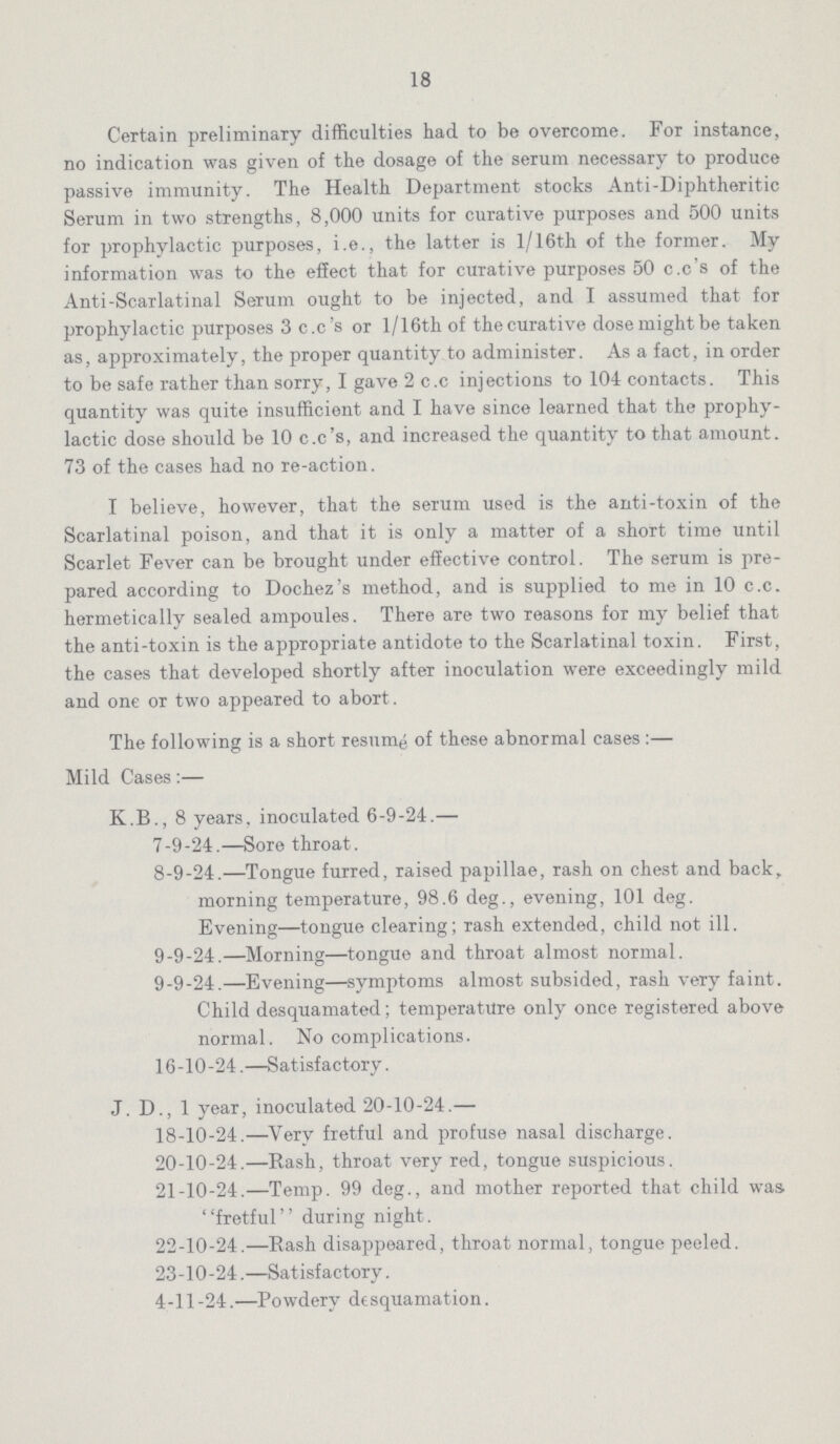 18 Certain preliminary difficulties had to be overcome. For instance, no indication was given of the dosage of the serum necessary to produce passive immunity. The Health Department stocks Anti-Diphtheritic Serum in two strengths, 8,000 units for curative purposes and 500 units for prophylactic purposes, i.e., the latter is 1/16th of the former. My information was to the effect that for curative purposes 50 c.c's of the Anti-Scarlatinal Serum ought to be injected, and I assumed that for prophylactic purposes 3 c.c's or l/16th of thecurative dose might be taken as, approximately, the proper quantity to administer. As a fact, in order to be safe rather than sorry, I gave 2 c.c injections to 104 contacts. This quantity was quite insufficient and I have since learned that the prophy lactic dose should be 10 c.c's, and increased the quantity to that amount. 73 of the cases had no re-action. I believe, however, that the serum used is the anti-toxin of the Scarlatinal poison, and that it is only a matter of a short time until Scarlet Fever can be brought under effective control. The serum is pre pared according to Dochez's method, and is supplied to me in 10 c.c. hermetically sealed ampoules. There are two reasons for my belief that the anti-toxin is the appropriate antidote to the Scarlatinal toxin. First, the cases that developed shortly after inoculation were exceedingly mild and one or two appeared to abort. The following is a short resume of these abnormal cases:— Mild Cases:— K.B., 8 years, inoculated 6-9-24.— 7-9-24.—Sore throat. 8-9-24.—Tongue furred, raised papillae, rash on chest and back, morning temperature, 98.6 deg., evening, 101 deg. Evening—tongue clearing; rash extended, child not ill. 9-9-24.—Morning—tongue and throat almost normal. 9-9-24.—Evening—symptoms almost subsided, rash very faint. Child desquamated; temperature only once registered above normal. No complications. 16-10-24.—Satisfactory. J. D., 1 year, inoculated 20-10-24.— 18-10-24.—Very fretful and profuse nasal discharge. 20-10-24.—Rash, throat very red, tongue suspicious. 21-10-24.—Temp. 99 deg., and mother reported that child was fretful during night. 22-10-24.—Rash disappeared, throat normal, tongue peeled. 23-10-24.—Satisfactory. 4-11-24.—Powdery desquamation.