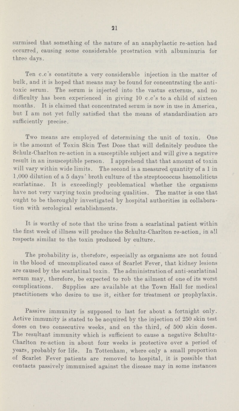 21 surmised that something of the nature of an anaphylactic re-action had occurred, causing some considerable prostration with albuminuria for three days. Ten c.c's constitute a very considerable injection in the matter of bulk, and it is hoped that means may be found for concentrating the anti toxic serum. The serum is injected into the vastus externus, and no difficulty has been experienced in giving 10 c.c's to a child of sixteen months. It is claimed that concentrated serum is now in use in America, but I am not yet fully satisfied that the means of standardisation ars sufficiently precise. Two means are employed of determining the unit of toxin. One is the amount of Toxin Skin Test Dose that will definitely produce the Schulz-Charlton re-action in a susceptible subject and will give a negative result in an insusceptible person. I apprehend that that amount of toxin will vary within wide limits. The second is a measured quantity of a 1 in 1,000 dilution of a 5 days' broth culture of the streptococcus haemoliticus scarlatinae. It is exceedingly problematical whether the organisms have not very varying toxin producing qualities. The matter is one that ought to be thoroughly investigated by hospital authorities in collabora tion with serological establishments. It is worthy of note that the urine from a scarlatinal patient within the first week of illness will produce the Schultz-Charlton re-action, in all respects similar to the toxin produced by culture. The probability is, therefore, especially as organisms are not found in the blood of uncomplicated cases of Scarlet Fever, that kidney lesions are caused by the scarlatinal toxin. The administration of anti-scarlatinal serum may, therefore, be expected to rob the ailment of one of its worst complications. Supplies are available at the Town Hall for medical practitioners who desire to use it, either for treatment or prophylaxis. Passive immunity is supposed to last for about a fortnight only. Active immunity is stated to be acquired by the injection of 250 skin test doses on two consecutive weeks, and on the third, of 500 skin doses. The resultant immunity which is sufficient to cause a negative Schultz Charlton re-action in about four weeks is protective over a period of years, probably for life. In Tottenham, where only a small proportion of Scarlet Fever patients are removed to hospital, it is possible that contacts passively immunised against the disease may in some instances
