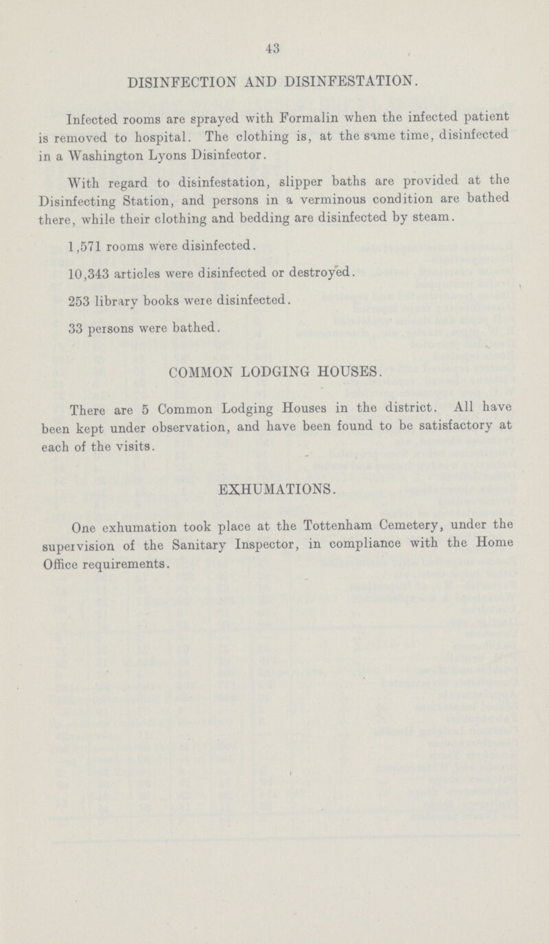 43 DISINFECTION AND DISINFESTATION. Infected rooms are sprayed with Formalin when the infected patient is removed to hospital. The clothing is, at the same time, disinfected in a Washington Lyons Disinfector. With regard to disinfestation, slipper baths are provided at the Disinfecting Station, and persons in a verminous condition are bathed there, while their clothing and bedding are disinfected by steam. 1,571 rooms were disinfected. 10,343 articles were disinfected or destroyed. 253 library books were disinfected. 33 persons were bathed. COMMON LODGING HOUSES. There are 5 Common Lodging Houses in the district. All have been kept under observation, and have been found to be satisfactory at each of the visits. EXHUMATIONS. One exhumation took place at the Tottenham Cemetery, under the supervision of the Sanitary Inspector, in compliance with the Home Office requirements.