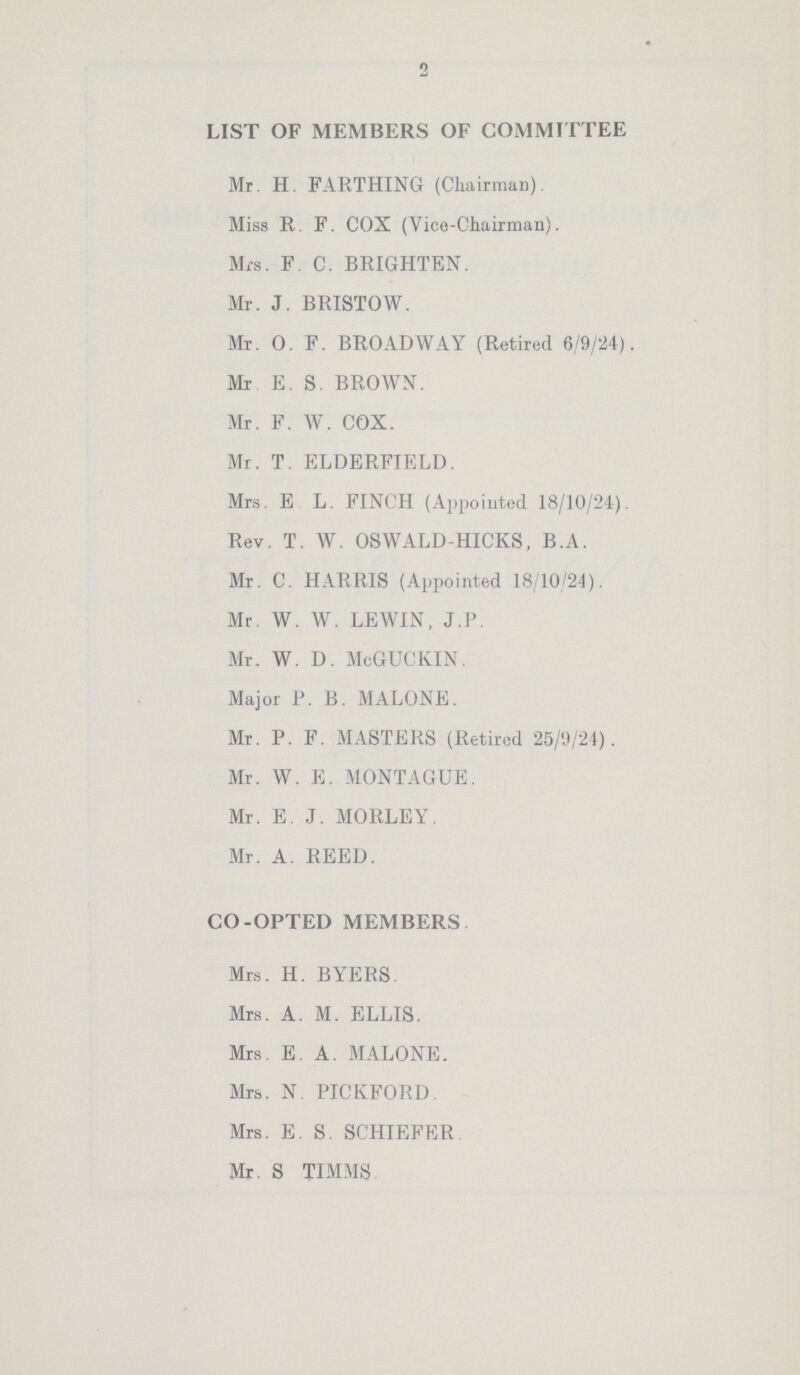 2 LIST OF MEMBERS OF COMMITTEE Mr. H. FARTHING (Chairman). Miss R. F. COX (Vice-Chairman). Mrs. F. C. BRIGHTEN. Mr. J. BRISTOW. Mr. 0. F. BROADWAY (Retired 6/9/24). Mr E. S. BROWN. Mr. F. W. COX. Mr. T. ELDERFIELD. Mrs. E L. FINCH (Appointed 18/30/24). Rev. T. W. OSWALD-HICKS, B.A. Mr. C. HARRIS (Appointed 18/10/24). Mr. W. W. LEWIN, J.P. Mr. W. D. McGUCKIN. Major P. B. MALONE. Mr. P. F. MASTERS (Retired 25/9/24). Mr. W. E. MONTAGUE. Mr. E. J. MORLEY. Mr. A. REED. CO-OPTED MEMBERS Mrs. H. BYERS. Mrs. A. M. ELLIS. Mrs. E. A. MALONE. Mrs. N. PICKFORD Mrs. E. S. SCHIEFER Mr. S TIMMS
