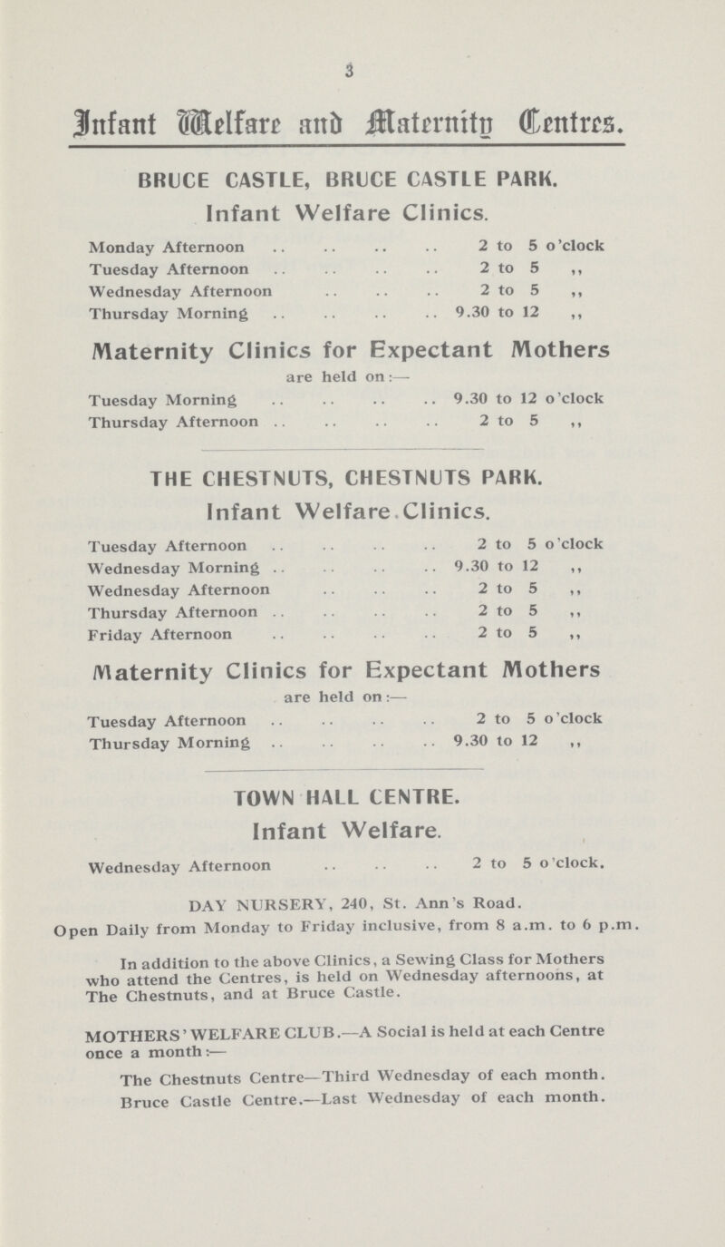 3 Infant Welfare and Maternity Centres. BRUCE CASTLE, BRUCE CASTLE PARK. Infant Welfare Clinics. Monday Afternoon 2 to 5 o'clock Tuesday Afternoon 2 to 5 „ Wednesday Afternoon 2 to 5 „ Thursday Morning 9.30 to 12 „ Maternity Clinics for Expectant Mothers are held on :— Tuesday Morning 9.30 to 12 o'clock Thursday Afternoon 2 to 5 „ THE CHESTNUTS, CHESTNUTS PARK. Infant Welfare Clinics. Tuesday Afternoon 2 to 5 o'clock Wednesday Morning 9.30 to 12 „ Wednesday Afternoon 2 to 5 „ Thursday Afternoon 2 to 5 „ Friday Afternoon 2 to 5 „ Maternity Clinics for Expectant Mothers are held on :— Tuesday Afternoon 2 to 5 o'clock Thursday Morning 9.30 to 12 „ TOWN HALL CENTRE. Infant Welfare. Wednesday Afternoon 2 to 5 o'clock. DAY NURSERY, 240, St. Ann's Road. Open Daily from Monday to Friday inclusive, from 8 a.m. to 6 p.m. In addition to the above Clinics, a Sewing Class for Mothers who attend the Centres, is held on Wednesday afternoons, at The Chestnuts, and at Bruce Castle. MOTHERS' WELFARE CLUB.—A Social is held at each Centre once a month The Chestnuts Centre—Third Wednesday of each month. Bruce Castle Centre.—Last Wednesday of each month.