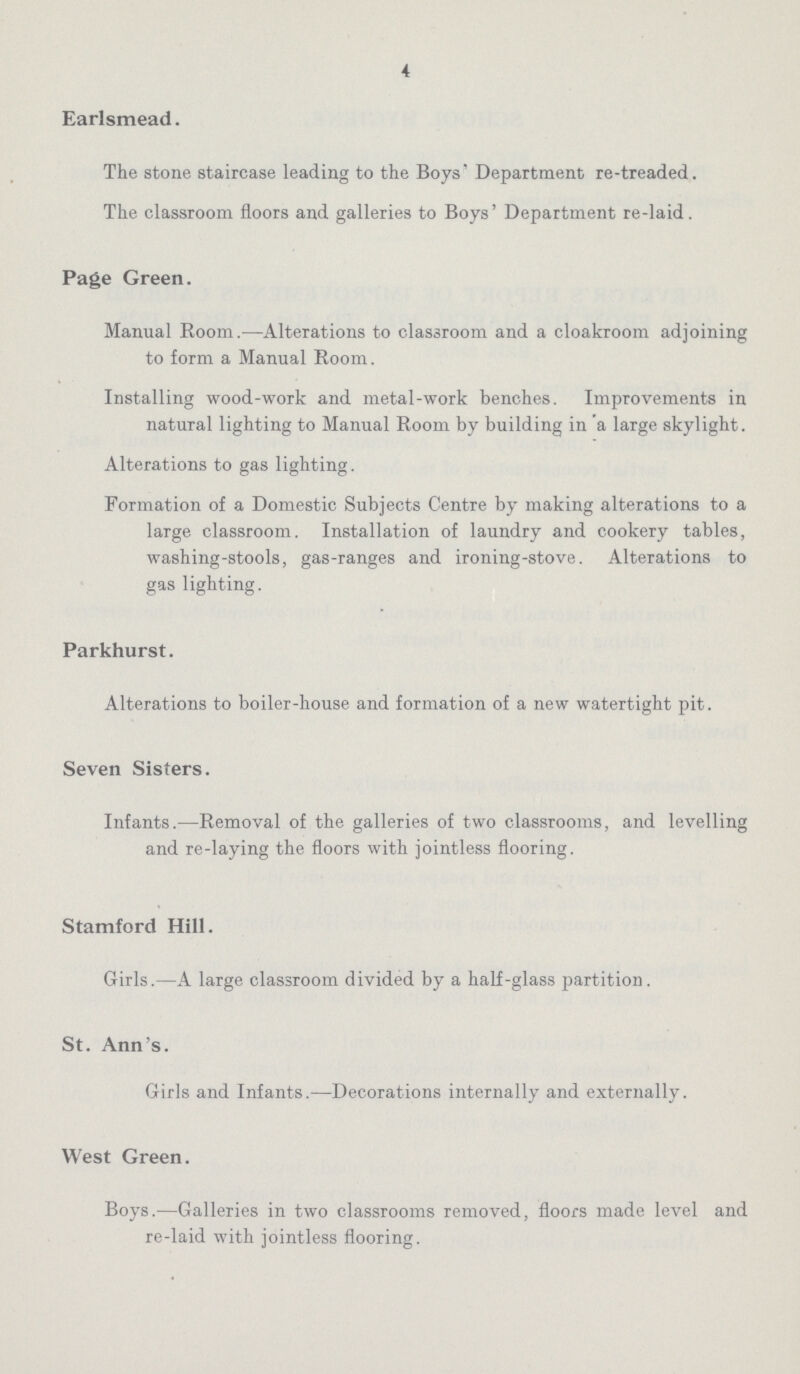 4 Earlsmead. The stone staircase leading to the Boys' Department re-treaded. The classroom floors and galleries to Boys' Department re-laid. Page Green. Manual Room.—Alterations to classroom and a cloakroom adjoining to form a Manual Room. Installing wood-work and metal-work benches. Improvements in natural lighting to Manual Room by building in a large skylight. Alterations to gas lighting. Formation of a Domestic Subjects Centre by making alterations to a large classroom. Installation of laundry and cookery tables, washing-stools, gas-ranges and ironing-stove. Alterations to gas lighting. Parkhurst. Alterations to boiler-house and formation of a new watertight pit. Seven Sisters. Infants.—Removal of the galleries of two classrooms, and levelling and re-laying the floors with jointless flooring. Stamford Hill. Girls.—A large classroom divided by a half-glass partition. St. Ann's. Girls and Infants.—Decorations internally and externally. West Green. Boys.—Galleries in two classrooms removed, floors made level and re-laid with jointless flooring.