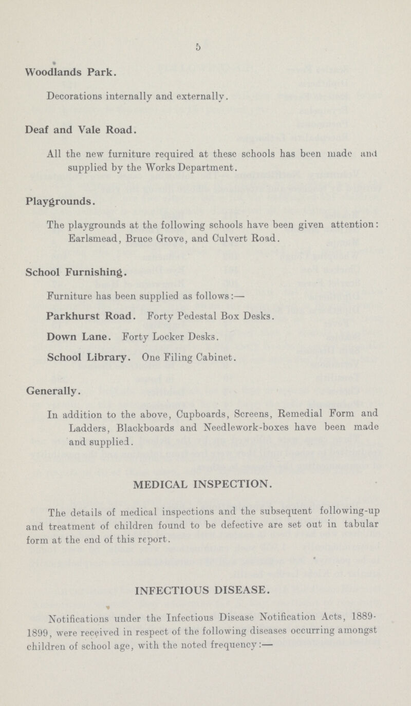 5 Woodlands Park. Decorations internally and externally. Deaf and Vale Road. All the new furniture required at these schools has been made and supplied by the Works Department. Playgrounds. The playgrounds at the following schools have been given attention: Earlsmead, Bruce Grove, and Culvert Road. School Furnishing. Furniture has been supplied as follows:— Parkhurst Road. Forty Pedestal Box Desks. Down Lane. Forty Locker Desks. School Library. One Filing Cabinet. Generally. In addition to the above, Cupboards, Screens, Remedial Form and Ladders, Blackboards and Needlework-boxes have been made and supplied. MEDICAL INSPECTION. The details of medical inspections and the subsequent following-up and treatment of children found to be defective are set out in tabular form at the end of this report. INFECTIOUS DISEASE. Notifications under the Infectious Disease Notification Acts, 1889 1899, were received in respect of the following diseases occurring amongst children of school age, with the noted frequency:—