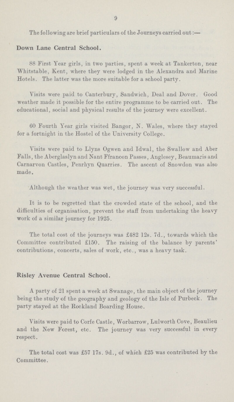 9 The following are brief particulars of the Journeys carried out:— Down Lane Central School. 88 First Year girls, in two parties, spent a week at Tankerton, near Whitstable, Kent, where they were lodged in the Alexandra and Marine Hotels. The latter was the more suitable for a school party. Visits were paid to Canterbury, Sandwich, Deal and Dover. Good weather made it possible for the entire programme to be carried out. The educational, social and physical results of the journey were excellent. 60 Fourth Year girls visited Bangor, N. Wales, where they stayed for a fortnight in the Hostel of the University College. Visits were paid to Llyns Ogwen and Idwal, the Swallow and Aber Falls, the Aberglaslyn and Nant Ffrancon Passes, Anglesey, Beaumaris and Carnarvon Castles, Penrhyn Quarries. The ascent of Snowdon was also made. Although the weather was wet, the journey was very successful. It is to be regretted that the crowded state of the school, and the difficulties of organisation, prevent the staff from undertaking the heavy work of a similar journey for 1925. The total cost of the journeys was £482 12s. 7d., towards which the Committee contributed £150. The raising of the balance by parents' contributions, concerts, sales of work, etc., was a heavy task. Risley Avenue Central School. A party of 21 spent a week at Swanage, the main object of the journey being the study of the geography and geology of the Isle of Purbeck. The party stayed at the Rockland Boarding House. Visits were paid to Corfe Castle, Worbarrow, Lulworth Cove, Beaulieu and the New Forest, etc. The journey was very successful in every respect. The total cost was £57 17s. 9d., of which £25 was contributed by the Committee.