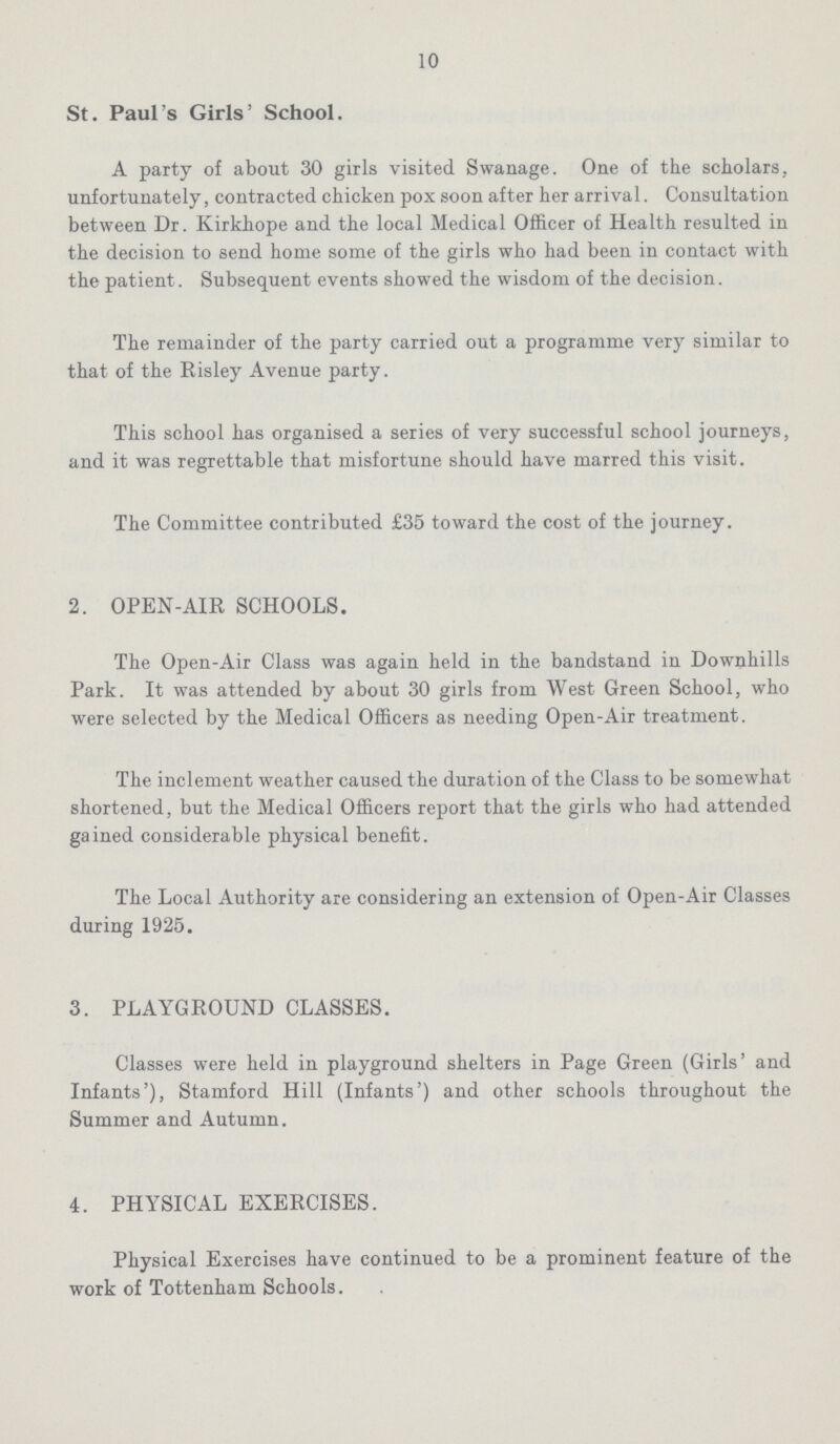 10 St. Paul's Girls' School. A party of about 30 girls visited Swanage. One of the scholars, unfortunately, contracted chicken pox soon after her arrival. Consultation between Dr. Kirkhope and the local Medical Officer of Health resulted in the decision to send home some of the girls who had been in contact with the patient. Subsequent events showed the wisdom of the decision. The remainder of the party carried out a programme very similar to that of the Risley Avenue party. This school has organised a series of very successful school journeys, and it was regrettable that misfortune should have marred this visit. The Committee contributed £35 toward the cost of the journey. 2. OPEN-AIR SCHOOLS. The Open-Air Class was again held in the bandstand in Downhills Park. It was attended by about 30 girls from West Green School, who were selected by the Medical Officers as needing Open-Air treatment. The inclement weather caused the duration of the Class to be somewhat shortened, but the Medical Officers report that the girls who had attended gained considerable physical benefit. The Local Authority are considering an extension of Open-Air Classes during 1925. 3. PLAYGROUND CLASSES. Classes were held in playground shelters in Page Green (Girls' and Infants'), Stamford Hill (Infants') and other schools throughout the Summer and Autumn. 4. PHYSICAL EXERCISES. Physical Exercises have continued to be a prominent feature of the work of Tottenham Schools.