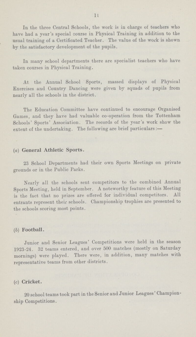 11 In the three Central Schools, the work is in charge of teachers who have had a year's special course in Physical Training in addition to the usual training of a Certificated Teacher. The value of the work is shown by the satisfactory development of the pupils. In many school departments there are specialist teachers who have taken courses in Physical Training. At the Annual School Sports, massed displays of Physical Exercises and Country Dancing were given by squads of pupils from nearly all the schools in the district. The Education Committee have continued to encourage Organised Games, and they have had valuable co-operation from the Tottenham Schools' Sports' Association. The records of the year's work show the extent of the undertaking. The following are brief particulars :— (a) General Athletic Sports. 23 School Departments had their own Sports Meetings on private grounds or in the Public Parks. Nearly all the schools sent competitors to the combined Annual Sports Meeting, held in September. A noteworthy feature of this Meeting is the fact that no prizes are offered for individual competitors. All entrants represent their schools. Championship trophies are presented to the schools scoring most points. (b) Football. Junior and Senior Leagues' Competitions were held in the season 1923-24. 32 teams entered, and over 500 matches (mostly on Saturday mornings) were played. There were, in addition, many matches with representative teams from other districts. (c) Cricket. 20 school teams took part in the Senior and Junior Leagues' Champion ship Competitions.