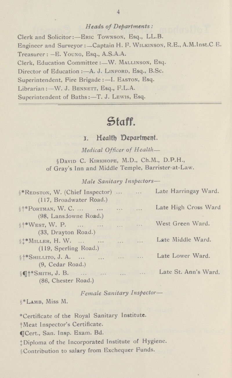 4 Heads of Departments: Clerk and Solicitor:—Eric Townson, Esq., LL.B. Engineer and Surveyor:—Captain H. F. Wilkinson, R.E., A.M.Inst.C.E. Treasurer: —E. Young, Esq., A.S.A.A. Clerk, Education Committee :—W. Mallinson, Esq. Director of Education :—A. J. Linford, Esq., B.Sc. Superintendent, Fire Brigade:—I. Easton, Esq. Librarian:—W. J. Bennett, Esq., F.L.A. Superintendent of Baths:—T. J. Lewis, Esq. Staff. I. Health Department. Medical Officer of Health— §David C. Kirkhope, M.D., Ch.M., D.P.H., of Gray's Inn and Middle Temple, Barrister-at-Law. Male Sanitary Inspectors— §*Redston, W. (Chief Inspector) Late Harringay Ward. (117, Broadwater Road.) §†*Portman, W. C. Late High Cross Ward (98, Lansdowne Road.) §†*West, W. P. West Green Ward. (33, Drayton Road.) §‡*Miller, H. W. Late Middle Ward. (119, Sperling Road.) §†*Shillito, J. A. Late Lower Ward. (9, Cedar Road.) §¶†*Smith, J. B. Late St. Ann's Ward. (86, Chester Road.) Female Sanitary Inspector— §*Lamb, Miss M. *Certificate of the Royal Sanitary Institute. †Meat Inspector's Certificate. ¶Cert., San. Insp. Exam. Bd. ‡Diploma of the Incorporated Institute of Hygiene. §Contribution to salary from Exchequer Funds.