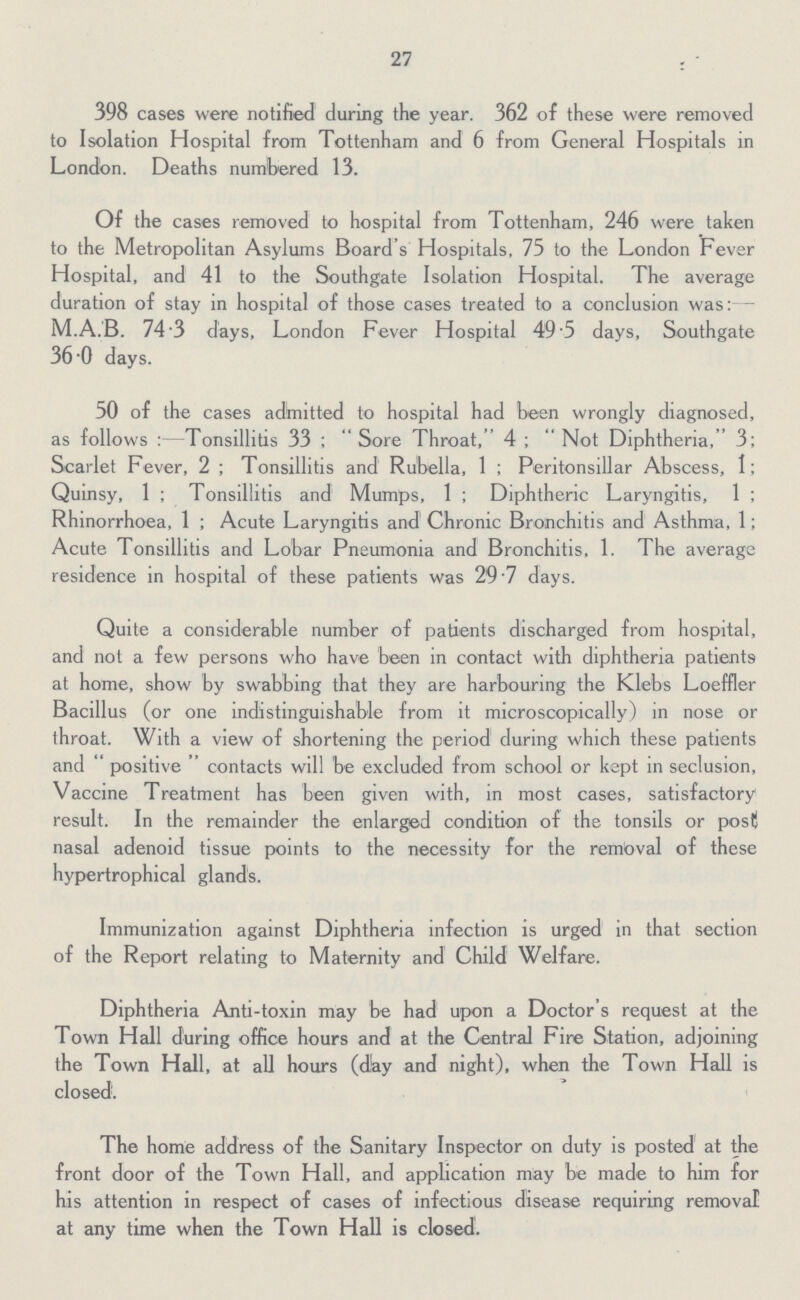 27 398 cases were notified during the year. 362 of these were removed to Isolation Hospital from Tottenham and 6 from General Hospitals in London. Deaths numbered 13. Of the cases removed to hospital from Tottenham, 246 were taken to the Metropolitan Asylums Board's Hospitals, 75 to the London Fever Hospital, and 41 to the Southgate Isolation Hospital. The average duration of stay in hospital of those cases treated to a conclusion was:- M.A.B. 74.3 days, London Fever Hospital 49.5 days, Southgate 36.0 days. 50 of the cases admitted to hospital had been wrongly diagnosed, as follows:—Tonsillitis 33; Sore Throat, 4; Not Diphtheria, 3; Scarlet Fever, 2; Tonsillitis and Rubella, 1; Peritonsillar Abscess, 1; Quinsy, 1; Tonsillitis and Mumps, 1; Diphtheric Laryngitis, 1; Rhinorrhoea, 1; Acute Laryngitis and Chronic Bronchitis and Asthma, 1; Acute Tonsillitis and Lobar Pneumonia and Bronchitis, 1. The average residence in hospital of these patients was 29.7 days. Quite a considerable number of patients discharged from hospital, and not a few persons who have been in contact with diphtheria patients at home, show by swabbing that they are harbouring the Klebs Loeffler Bacillus (or one indistinguishable from it microscopically) in nose or throat. With a view of shortening the period during which these patients and positive contacts will be excluded from school or kept in seclusion, Vaccine Treatment has been given with, in most cases, satisfactory result. In the remainder the enlarged condition of the tonsils or post nasal adenoid tissue points to the necessity for the rembval of these hypertrophical glands. Immunization against Diphtheria infection is urged in that section of the Report relating to Maternity and Child Welfare. Diphtheria Anti-toxin may be had upon a Doctor's request at the Town Hall during office hours and at the Central Fire Station, adjoining the Town Hall, at all hours (day and night), when the Town Hall is closed. The home address of the Sanitary Inspector on duty is posted' at the front door of the Town Hall, and application may be made to him for his attention in respect of cases of infectious disease requiring removal at any time when the Town Hall is closed.