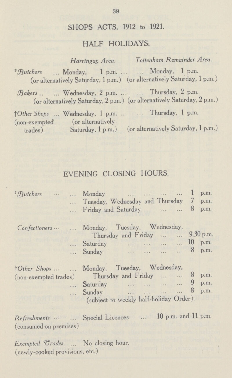 39 SHOPS ACTS, 1912 to 1921. HALF HOLIDAYS. Harringay Area. Tottenham Remainder Area. *Butchers Monday, 1 p.m Monday, 1 p.m. (or alternatively Saturday, 1 p.m.) (or alternatively Saturday, 1 p.m.) Bakers Wednesday, 2 p.m Thursday, 2 p.m. (or alternatively Saturday, 2 p.m.) (or alternatively Saturday, 2 p.m.) †OtherShops Wednesday, 1 p.m. Thursday, 1 p.m. (non-exempted (or alternatively trades). Saturday, 1 p.m.) (or alternatively Saturday, 1 p.m.) EVENING CLOSING HOURS. *Butchers Monday 1 p.m. Tuesday, Wednesday and Thursday 7 p.m. Friday and Saturday 8 p.m. Confectioners Monday, Tuesday, Wednesday, Thursday and Friday 9.30 p.m. Saturday 10 p.m. Sunday 8 p.m. †Other Shops Monday, Tuesday, Wednesday, (non-exempted trades) Thursday and Friday 8 p.m. Saturday 9 p.m. Sunday 8 p.m. (subject to weekly half-holiday Order). Refreshments Special Licences 10 p.m. and 11 p.m. (consumed on premises) Exempted trades No closing hour. (newly-cooked provisions, etc.)