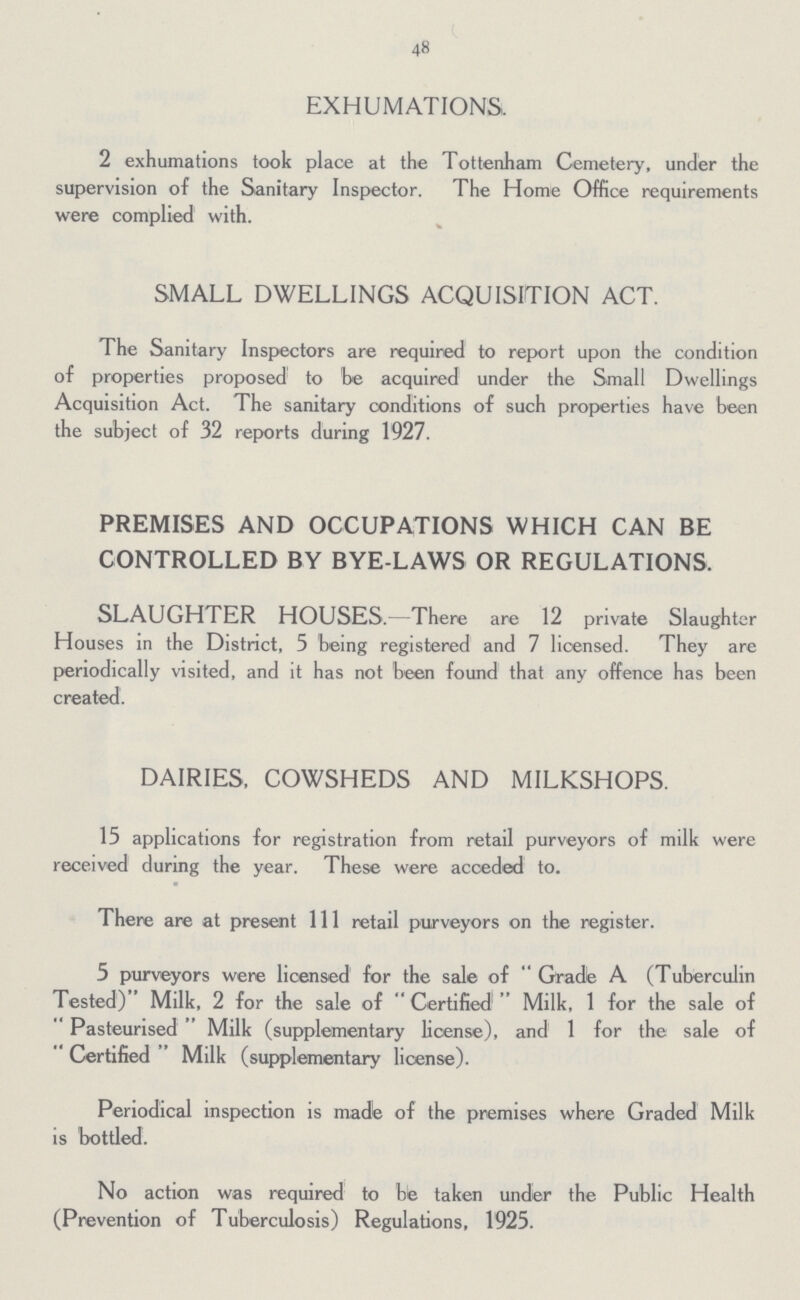 48 EXHUMATIONS. 2 exhumations took place at the Tottenham Cemetery, under the supervision of the Sanitary Inspector. The Home Office requirements were complied with. SMALL DWELLINGS ACQUISITION ACT. The Sanitary Inspectors are required to report upon the condition of properties proposed to be acquired under the Small Dwellings Acquisition Act. The sanitary conditions of such properties have been the subject of 32 reports during 1927. PREMISES AND OCCUPATIONS WHICH CAN BE CONTROLLED BY BYE-LAWS OR REGULATIONS. SLAUGHTER HOUSES.—There are 12 private Slaughter Houses in the District, 5 being registered and 7 licensed. They are periodically visited, and it has not been found that any offence has been created. DAIRIES, COWSHEDS AND MILKSHOPS. 15 applications for registration from retail purveyors of milk were received during the year. These were acceded to. There are at present 111 retail purveyors on the register. 5 purveyors were licensed for the sale of Grade A (Tuberculin Tested) Milk, 2 for the sale of Certified Milk, 1 for the sale of Pasteurised Milk (supplementary license), and 1 for the sale of Certified Milk (supplementary license). Periodical inspection is made of the premises where Graded Milk is bottled. No action was required to be taken under the Public Health (Prevention of Tuberculosis) Regulations, 1925.