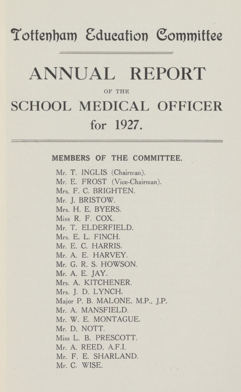 Tottenham Education Committee ANNUAL REPORT OF THE SCHOOL MEDICAL OFFICER for 1927. MEMBERS OF THE COMMITTEE. Mr. T. INGLIS (Chairman). Mr. E. FROST (Vice-Chairman). Mrs. F. C. BRIGHTEN. Mr. J. BRISTOW. Mrs. H. E. BYERS. Miss R. F. COX. Mr. T. ELDERFIELD. Mrs. E. L. FINCH. Mr. E. C. HARRIS. Mr. A. E. HARVEY. Mr. G. R. S, HOWSON. Mr. A. E. JAY. Mrs. A. KITCHENER. Mrs. J. D. LYNCH. Major P. B. MALONE, M.P., J.P. Mr. A. MANSFIELD. Mr. W. E. MONTAGUE. Mr. D. NOTT. Miss L. B. PRESCOTT. Mr. A. REED. A.F.I. Mr. F. E. SHARLAND. Mr. C. WISE.