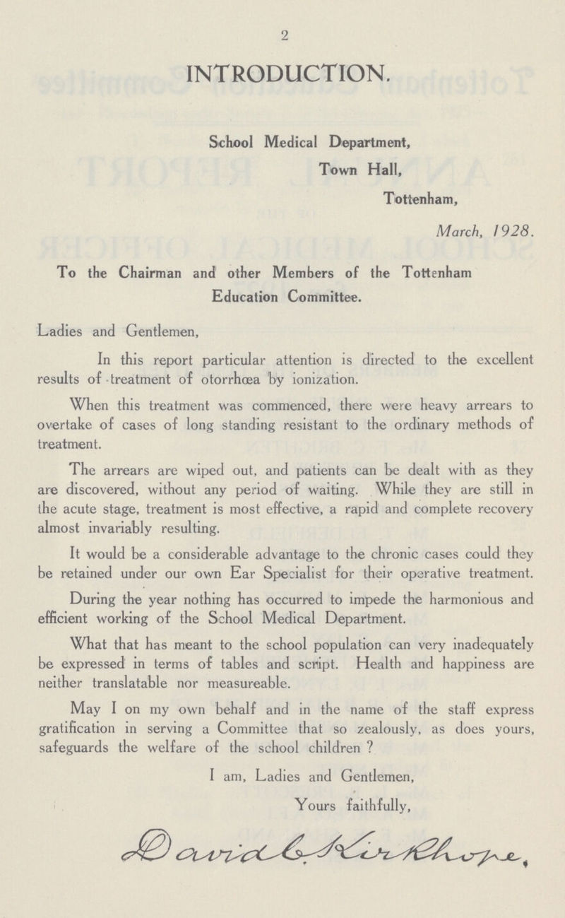 2 INTRODUCTION. School Medical Department, Town Hall, Tottenham, March, 1928. To the Chairman and other Members of the Tottenham Education Committee. Ladies and Gentlemen, In this report particular attention is directed to the excellent results of treatment of otorrhæa by ionization. When this treatment was commenced, there were heavy arrears to overtake of cases of long standing resistant to the ordinary methods of treatment. The arrears are wiped out, and patients can be dealt with as they are discovered, without any period of waiting. While they are still in the acute stage, treatment is most effective, a rapid and complete recovery almost invariably resulting. It would be a considerable advantage to the chronic cases could they be retained under our own Ear Specialist for their operative treatment. During the year nothing has occurred to impede the harmonious and efficient working of the School Medical Department. What that has meant to the school population can very inadequately be expressed in terms of tables and script. Health and happiness are neither translatable nor measureable. May I on my own behalf and in the name of the staff express gratification in serving a Committee that so zealously, as does yours, safeguards the welfare of the school children ? I am, Ladies and Gentlemen, Yours faithfully, David b Kirkhore.